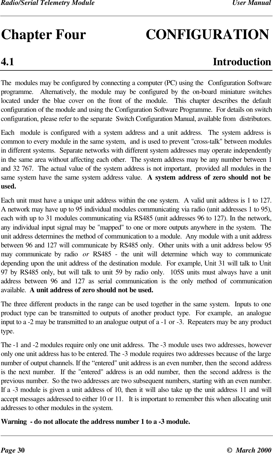 Radio/Serial Telemetry Module User ManualPage 30 © March 2000Chapter Four CONFIGURATION4.1 IntroductionThe modules may be configured by connecting a computer (PC) using the Configuration Softwareprogramme. Alternatively, the module may be configured by the on-board miniature switcheslocated under the blue cover on the front of the module. This chapter describes the defaultconfiguration of the module and using the Configuration Software Programme. For details on switchconfiguration, please refer to the separate Switch Configuration Manual, available from distributors.Each module is configured with a system address and a unit address. The system address iscommon to every module in the same system, and is used to prevent "cross-talk" between modulesin different systems. Separate networks with different system addresses may operate independentlyin the same area without affecting each other. The system address may be any number between 1and 32 767. The actual value of the system address is not important, provided all modules in thesame system have the same system address value. A system address of zero should not beused.Each unit must have a unique unit address within the one system. A valid unit address is 1 to 127.A network may have up to 95 individual modules communicating via radio (unit addresses 1 to 95),each with up to 31 modules communicating via RS485 (unit addresses 96 to 127). In the network,any individual input signal may be "mapped" to one or more outputs anywhere in the system. Theunit address determines the method of communication to a module. Any module with a unit addressbetween 96 and 127 will communicate by RS485 only. Other units with a unit address below 95may communicate by radio or RS485 - the unit will determine which way to communicatedepending upon the unit address of the destination module. For example, Unit 31 will talk to Unit97 by RS485 only, but will talk to unit 59 by radio only. 105S units must always have a unitaddress between 96 and 127 as serial communication is the only method of communicationavailable. A unit address of zero should not be used.The three different products in the range can be used together in the same system. Inputs to oneproduct type can be transmitted to outputs of another product type. For example, an analogueinput to a -2 may be transmitted to an analogue output of a -1 or -3. Repeaters may be any producttype.The -1 and -2 modules require only one unit address. The -3 module uses two addresses, howeveronly one unit address has to be entered. The -3 module requires two addresses because of the largenumber of output channels. If the “entered" unit address is an even number, then the second addressis the next number. If the "entered" address is an odd number, then the second address is theprevious number. So the two addresses are two subsequent numbers, starting with an even number.If a -3 module is given a unit address of 10, then it will also take up the unit address 11 and willaccept messages addressed to either 10 or 11. It is important to remember this when allocating unitaddresses to other modules in the system.Warning - do not allocate the address number 1 to a -3 module.