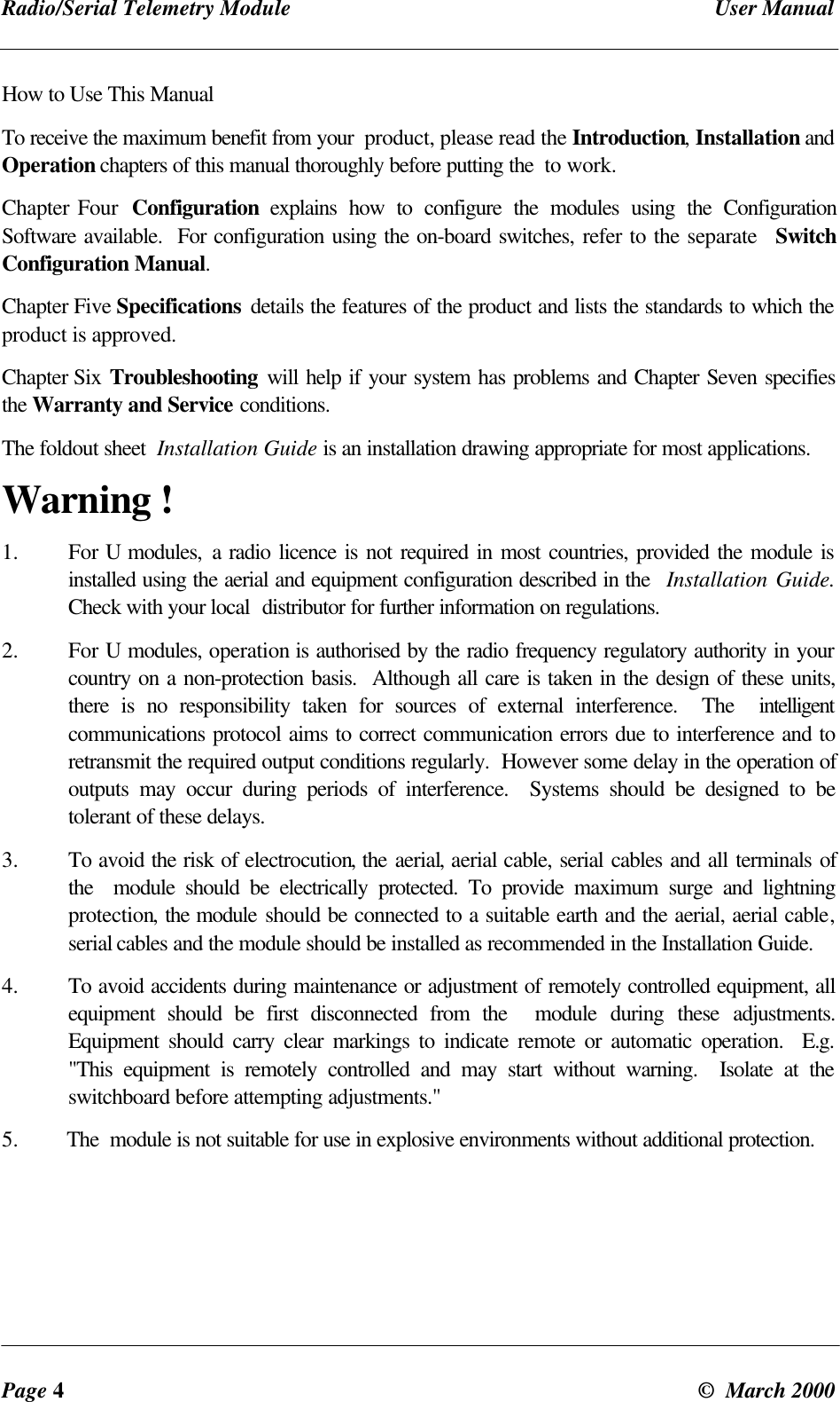 Radio/Serial Telemetry Module User ManualPage 4© March 2000How to Use This ManualTo receive the maximum benefit from your product, please read the Introduction, Installation andOperation chapters of this manual thoroughly before putting the to work.Chapter Four Configuration explains how to configure the modules using the ConfigurationSoftware available. For configuration using the on-board switches, refer to the separate SwitchConfiguration Manual.Chapter Five Specifications details the features of the product and lists the standards to which theproduct is approved.Chapter Six Troubleshooting will help if your system has problems and Chapter Seven specifiesthe Warranty and Service conditions.The foldout sheet Installation Guide is an installation drawing appropriate for most applications.Warning !1. For U modules, a radio licence is not required in most countries, provided the module isinstalled using the aerial and equipment configuration described in the Installation Guide.Check with your local distributor for further information on regulations.2. For U modules, operation is authorised by the radio frequency regulatory authority in yourcountry on a non-protection basis. Although all care is taken in the design of these units,there is no responsibility taken for sources of external interference. The intelligentcommunications protocol aims to correct communication errors due to interference and toretransmit the required output conditions regularly. However some delay in the operation ofoutputs may occur during periods of interference. Systems should be designed to betolerant of these delays.3. To avoid the risk of electrocution, the aerial, aerial cable, serial cables and all terminals ofthe module should be electrically protected. To provide maximum surge and lightningprotection, the module should be connected to a suitable earth and the aerial, aerial cable,serial cables and the module should be installed as recommended in the Installation Guide.4. To avoid accidents during maintenance or adjustment of remotely controlled equipment, allequipment should be first disconnected from the module during these adjustments.Equipment should carry clear markings to indicate remote or automatic operation. E.g."This equipment is remotely controlled and may start without warning. Isolate at theswitchboard before attempting adjustments."5. The module is not suitable for use in explosive environments without additional protection.
