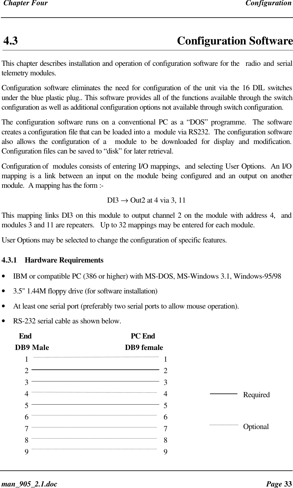 Chapter Four Configurationman_905_2.1.doc Page 334.3 Configuration SoftwareThis chapter describes installation and operation of configuration software for the radio and serialtelemetry modules.Configuration software eliminates the need for configuration of the unit via the 16 DIL switchesunder the blue plastic plug.. This software provides all of the functions available through the switchconfiguration as well as additional configuration options not available through switch configuration.The configuration software runs on a conventional PC as a “DOS” programme. The softwarecreates a configuration file that can be loaded into a module via RS232. The configuration softwarealso allows the configuration of a module to be downloaded for display and modification.Configuration files can be saved to “disk” for later retrieval.Configuration of modules consists of entering I/O mappings, and selecting User Options. An I/Omapping is a link between an input on the module being configured and an output on anothermodule. A mapping has the form :-DI3 → Out2 at 4 via 3, 11This mapping links DI3 on this module to output channel 2 on the module with address 4, andmodules 3 and 11 are repeaters. Up to 32 mappings may be entered for each module.User Options may be selected to change the configuration of specific features.4.3.1 Hardware Requirements• IBM or compatible PC (386 or higher) with MS-DOS, MS-Windows 3.1, Windows-95/98• 3.5" 1.44M floppy drive (for software installation)• At least one serial port (preferably two serial ports to allow mouse operation).• RS-232 serial cable as shown below. End PC End DB9 Male DB9 female1 12 23 34 45 56 67 78 89 9RequiredOptional