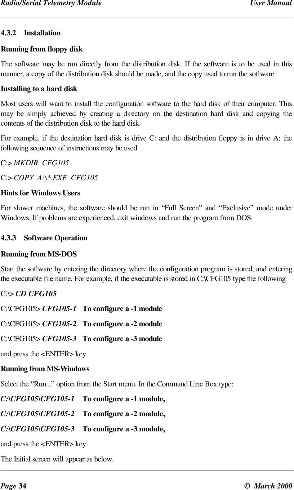 Radio/Serial Telemetry Module User ManualPage 34 © March 20004.3.2 InstallationRunning from floppy diskThe software may be run directly from the distribution disk. If the software is to be used in thismanner, a copy of the distribution disk should be made, and the copy used to run the software.Installing to a hard diskMost users will want to install the configuration software to the hard disk of their computer. Thismay be simply achieved by creating a directory on the destination hard disk and copying thecontents of the distribution disk to the hard disk.For example, if the destination hard disk is drive C: and the distribution floppy is in drive A: thefollowing sequence of instructions may be used.C:> MKDIR CFG105C:> COPY A:\*.EXE CFG105Hints for Windows UsersFor slower machines, the software should be run in “Full Screen” and “Exclusive” mode underWindows. If problems are experienced, exit windows and run the program from DOS.4.3.3 Software OperationRunning from MS-DOSStart the software by entering the directory where the configuration program is stored, and enteringthe executable file name. For example, if the executable is stored in C:\CFG105 type the followingC:\> CD CFG105C:\CFG105> CFG105-1 To configure a -1 moduleC:\CFG105> CFG105-2 To configure a -2 moduleC:\CFG105> CFG105-3 To configure a -3 moduleand press the <ENTER> key.Running from MS-WindowsSelect the “Run...” option from the Start menu. In the Command Line Box type:C:\CFG105\CFG105-1 To configure a -1 module,C:\CFG105\CFG105-2 To configure a -2 module,C:\CFG105\CFG105-3 To configure a -3 module,and press the <ENTER> key.The Initial screen will appear as below.