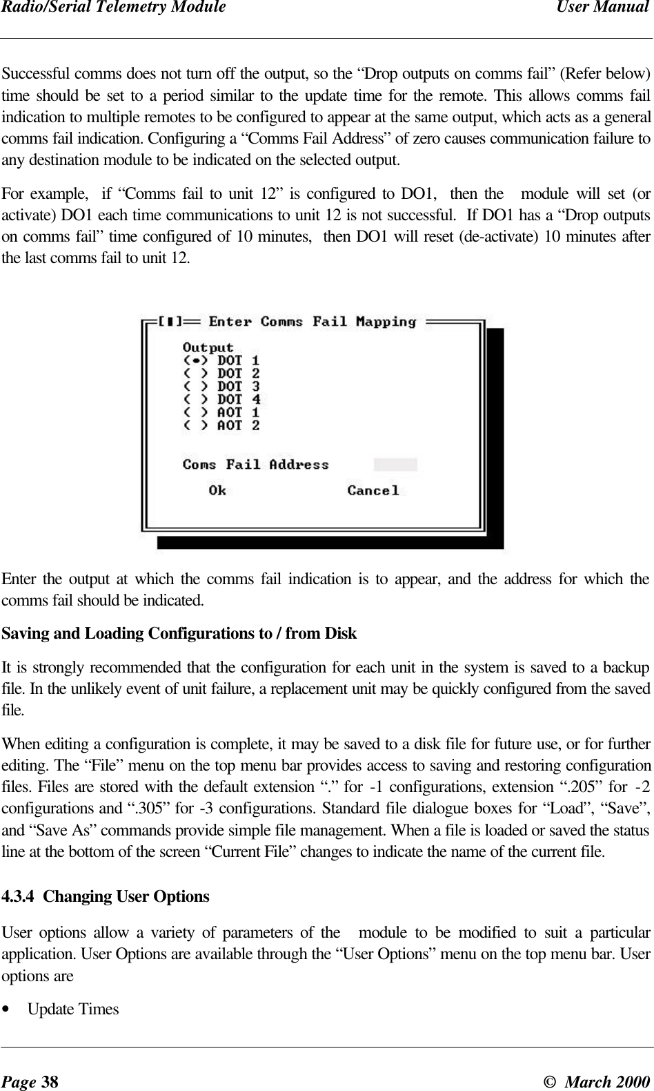 Radio/Serial Telemetry Module User ManualPage 38 © March 2000Successful comms does not turn off the output, so the “Drop outputs on comms fail” (Refer below)time should be set to a period similar to the update time for the remote. This allows comms failindication to multiple remotes to be configured to appear at the same output, which acts as a generalcomms fail indication. Configuring a “Comms Fail Address” of zero causes communication failure toany destination module to be indicated on the selected output.For example, if “Comms fail to unit 12” is configured to DO1, then the module will set (oractivate) DO1 each time communications to unit 12 is not successful. If DO1 has a “Drop outputson comms fail” time configured of 10 minutes, then DO1 will reset (de-activate) 10 minutes afterthe last comms fail to unit 12.Enter the output at which the comms fail indication is to appear, and the address for which thecomms fail should be indicated.Saving and Loading Configurations to / from DiskIt is strongly recommended that the configuration for each unit in the system is saved to a backupfile. In the unlikely event of unit failure, a replacement unit may be quickly configured from the savedfile.When editing a configuration is complete, it may be saved to a disk file for future use, or for furtherediting. The “File” menu on the top menu bar provides access to saving and restoring configurationfiles. Files are stored with the default extension “.” for -1 configurations, extension “.205” for -2configurations and “.305” for -3 configurations. Standard file dialogue boxes for “Load”, “Save”,and “Save As” commands provide simple file management. When a file is loaded or saved the statusline at the bottom of the screen “Current File” changes to indicate the name of the current file.4.3.4 Changing User OptionsUser options allow a variety of parameters of the module to be modified to suit a particularapplication. User Options are available through the “User Options” menu on the top menu bar. Useroptions are• Update Times