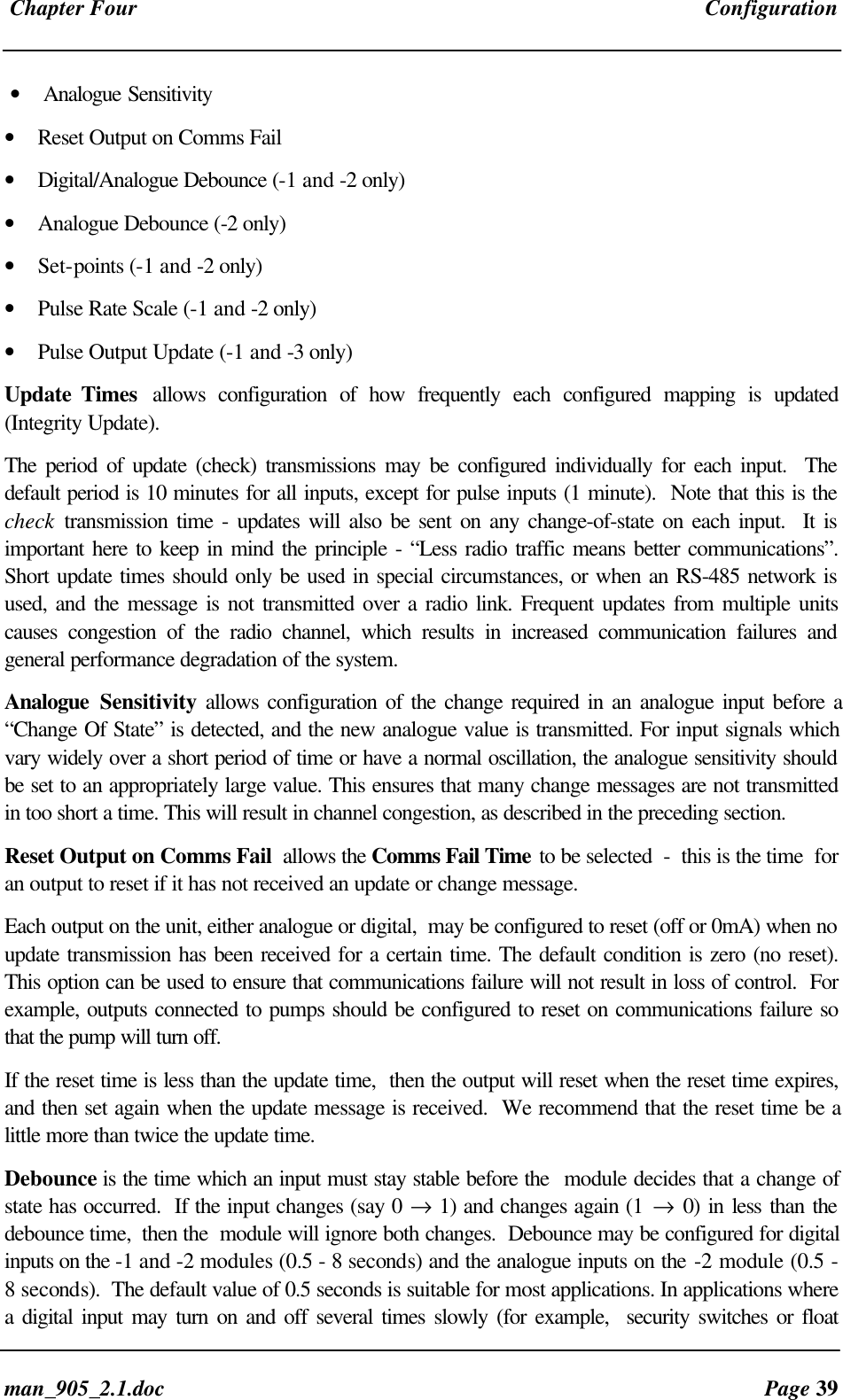Chapter Four Configurationman_905_2.1.doc Page 39• Analogue Sensitivity• Reset Output on Comms Fail• Digital/Analogue Debounce (-1 and -2 only)• Analogue Debounce (-2 only)• Set-points (-1 and -2 only)• Pulse Rate Scale (-1 and -2 only)• Pulse Output Update (-1 and -3 only)Update Times allows configuration of how frequently each configured mapping is updated(Integrity Update).The period of update (check) transmissions may be configured individually for each input. Thedefault period is 10 minutes for all inputs, except for pulse inputs (1 minute). Note that this is thecheck transmission time - updates will also be sent on any change-of-state on each input. It isimportant here to keep in mind the principle - “Less radio traffic means better communications”.Short update times should only be used in special circumstances, or when an RS-485 network isused, and the message is not transmitted over a radio link. Frequent updates from multiple unitscauses congestion of the radio channel, which results in increased communication failures andgeneral performance degradation of the system.Analogue Sensitivity allows configuration of the change required in an analogue input before a“Change Of State” is detected, and the new analogue value is transmitted. For input signals whichvary widely over a short period of time or have a normal oscillation, the analogue sensitivity shouldbe set to an appropriately large value. This ensures that many change messages are not transmittedin too short a time. This will result in channel congestion, as described in the preceding section.Reset Output on Comms Fail allows the Comms Fail Time to be selected - this is the time foran output to reset if it has not received an update or change message.Each output on the unit, either analogue or digital, may be configured to reset (off or 0mA) when noupdate transmission has been received for a certain time. The default condition is zero (no reset).This option can be used to ensure that communications failure will not result in loss of control. Forexample, outputs connected to pumps should be configured to reset on communications failure sothat the pump will turn off.If the reset time is less than the update time, then the output will reset when the reset time expires,and then set again when the update message is received. We recommend that the reset time be alittle more than twice the update time.Debounce is the time which an input must stay stable before the module decides that a change ofstate has occurred. If the input changes (say 0 → 1) and changes again (1 → 0) in less than thedebounce time, then the module will ignore both changes. Debounce may be configured for digitalinputs on the -1 and -2 modules (0.5 - 8 seconds) and the analogue inputs on the -2 module (0.5 -8 seconds). The default value of 0.5 seconds is suitable for most applications. In applications wherea digital input may turn on and off several times slowly (for example, security switches or float