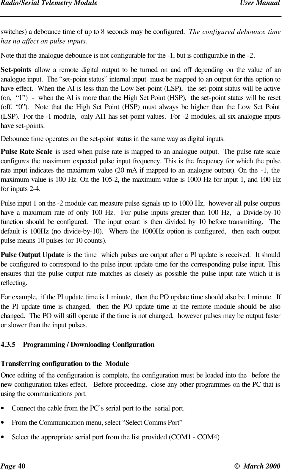 Radio/Serial Telemetry Module User ManualPage 40 © March 2000switches) a debounce time of up to 8 seconds may be configured. The configured debounce timehas no affect on pulse inputs.Note that the analogue debounce is not configurable for the -1, but is configurable in the -2.Set-points allow a remote digital output to be turned on and off depending on the value of ananalogue input. The “set-point status” internal input must be mapped to an output for this option tohave effect. When the AI is less than the Low Set-point (LSP), the set-point status will be active(on, “1”) - when the AI is more than the High Set Point (HSP), the set-point status will be reset(off, “0”). Note that the High Set Point (HSP) must always be higher than the Low Set Point(LSP). For the -1 module, only AI1 has set-point values. For -2 modules, all six analogue inputshave set-points.Debounce time operates on the set-point status in the same way as digital inputs.Pulse Rate Scale is used when pulse rate is mapped to an analogue output. The pulse rate scaleconfigures the maximum expected pulse input frequency. This is the frequency for which the pulserate input indicates the maximum value (20 mA if mapped to an analogue output). On the -1, themaximum value is 100 Hz. On the 105-2, the maximum value is 1000 Hz for input 1, and 100 Hzfor inputs 2-4.Pulse input 1 on the -2 module can measure pulse signals up to 1000 Hz, however all pulse outputshave a maximum rate of only 100 Hz. For pulse inputs greater than 100 Hz, a Divide-by-10function should be configured. The input count is then divided by 10 before transmitting. Thedefault is 100Hz (no divide-by-10). Where the 1000Hz option is configured, then each outputpulse means 10 pulses (or 10 counts).Pulse Output Update is the time which pulses are output after a PI update is received. It shouldbe configured to correspond to the pulse input update time for the corresponding pulse input. Thisensures that the pulse output rate matches as closely as possible the pulse input rate which it isreflecting.For example, if the PI update time is 1 minute, then the PO update time should also be 1 minute. Ifthe PI update time is changed, then the PO update time at the remote module should be alsochanged. The PO will still operate if the time is not changed, however pulses may be output fasteror slower than the input pulses.4.3.5 Programming / Downloading ConfigurationTransferring configuration to the ModuleOnce editing of the configuration is complete, the configuration must be loaded into the before thenew configuration takes effect. Before proceeding, close any other programmes on the PC that isusing the communications port.• Connect the cable from the PC’s serial port to the serial port.• From the Communication menu, select “Select Comms Port”• Select the appropriate serial port from the list provided (COM1 - COM4)
