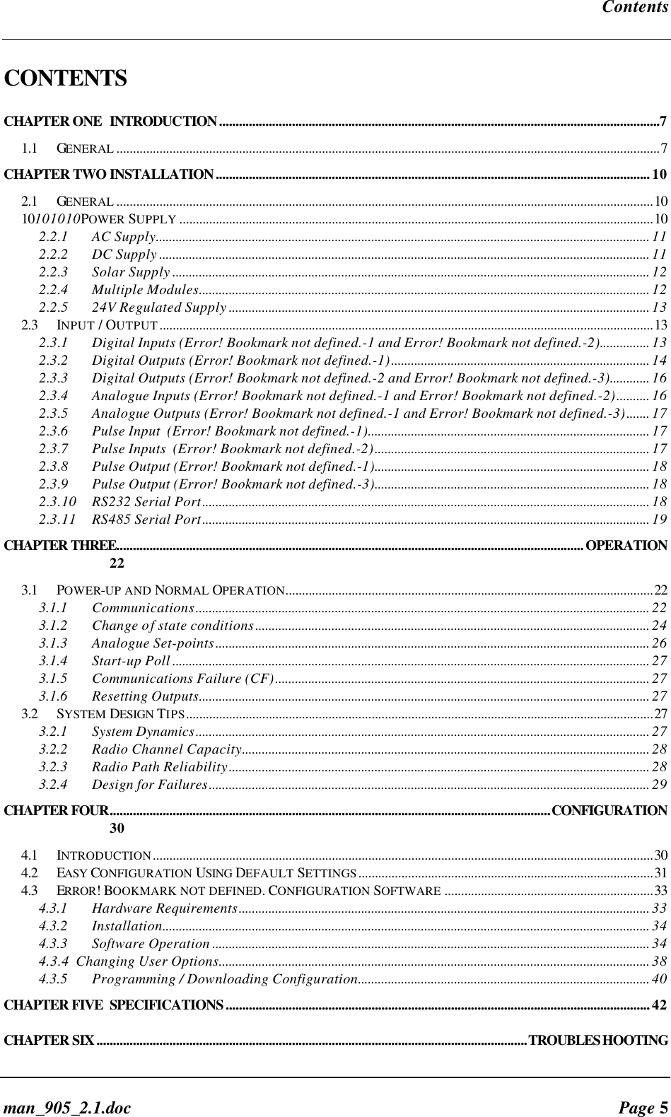 Contentsman_905_2.1.doc Page 5CONTENTSCHAPTER ONE INTRODUCTION.....................................................................................................................................71.1 GENERAL ....................................................................................................................................................................7CHAPTER TWO INSTALLATION...................................................................................................................................102.1 GENERAL ..................................................................................................................................................................1010101010POWER SUPPLY ...............................................................................................................................................102.2.1 AC Supply..................................................................................................................................................... 112.2.2 DC Supply .................................................................................................................................................... 112.2.3 Solar Supply ................................................................................................................................................ 122.2.4 Multiple Modules........................................................................................................................................ 122.2.5 24V Regulated Supply ............................................................................................................................... 132.3INPUT / OUTPUT.....................................................................................................................................................132.3.1 Digital Inputs (Error! Bookmark not defined.-1 and Error! Bookmark not defined.-2)............... 132.3.2 Digital Outputs (Error! Bookmark not defined.-1).............................................................................. 142.3.3 Digital Outputs (Error! Bookmark not defined.-2 and Error! Bookmark not defined.-3)............ 162.3.4 Analogue Inputs (Error! Bookmark not defined.-1 and Error! Bookmark not defined.-2).......... 162.3.5 Analogue Outputs (Error! Bookmark not defined.-1 and Error! Bookmark not defined.-3)....... 172.3.6 Pulse Input (Error! Bookmark not defined.-1)..................................................................................... 172.3.7 Pulse Inputs (Error! Bookmark not defined.-2)................................................................................... 172.3.8 Pulse Output (Error! Bookmark not defined.-1)................................................................................... 182.3.9 Pulse Output (Error! Bookmark not defined.-3)................................................................................... 182.3.10 RS232 Serial Port....................................................................................................................................... 182.3.11 RS485 Serial Port....................................................................................................................................... 19CHAPTER THREE.............................................................................................................................................OPERATION223.1 POWER-UP AND NORMAL OPERATION...............................................................................................................223.1.1 Communications......................................................................................................................................... 223.1.2 Change of state conditions....................................................................................................................... 243.1.3 Analogue Set-points................................................................................................................................... 263.1.4 Start-up Poll ................................................................................................................................................ 273.1.5 Communications Failure (CF)................................................................................................................. 273.1.6 Resetting Outputs........................................................................................................................................ 273.2 SYSTEM DESIGN TIPS.............................................................................................................................................273.2.1 System Dynamics......................................................................................................................................... 273.2.2 Radio Channel Capacity........................................................................................................................... 283.2.3 Radio Path Reliability............................................................................................................................... 283.2.4 Design for Failures..................................................................................................................................... 29CHAPTER FOUR.....................................................................................................................................CONFIGURATION304.1 INTRODUCTION.......................................................................................................................................................304.2 EASY CONFIGURATION USING DEFAULT SETTINGS.........................................................................................314.3 ERROR! BOOKMARK NOT DEFINED. CONFIGURATION SOFTWARE ...............................................................334.3.1 Hardware Requirements............................................................................................................................ 334.3.2 Installation................................................................................................................................................... 344.3.3 Software Operation .................................................................................................................................... 344.3.4 Changing User Options.................................................................................................................................. 384.3.5 Programming / Downloading Configuration........................................................................................ 40CHAPTER FIVE SPECIFICATIONS................................................................................................................................42CHAPTER SIX..................................................................................................................................TROUBLESHOOTING