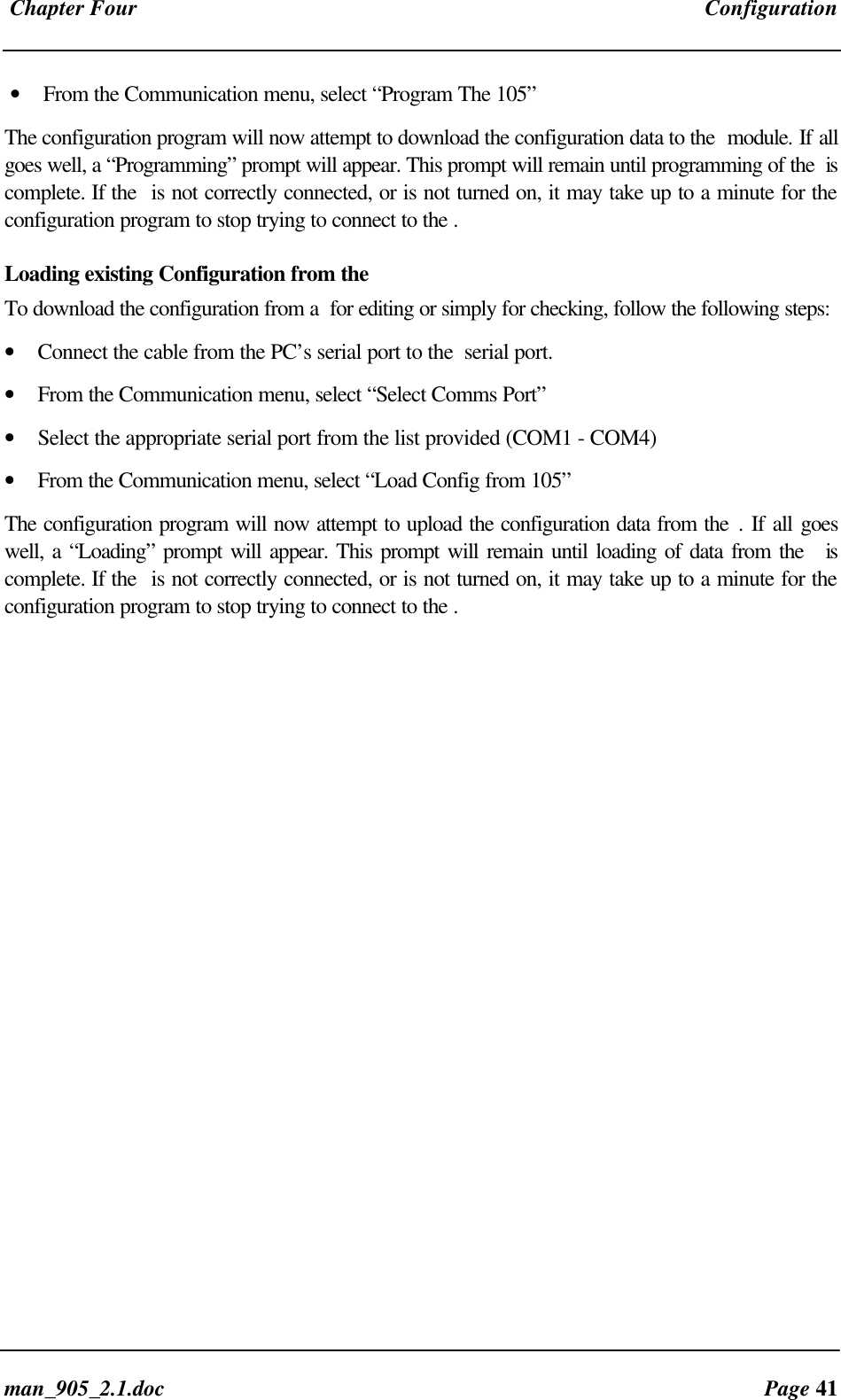 Chapter Four Configurationman_905_2.1.doc Page 41• From the Communication menu, select “Program The 105”The configuration program will now attempt to download the configuration data to the module. If allgoes well, a “Programming” prompt will appear. This prompt will remain until programming of the iscomplete. If the is not correctly connected, or is not turned on, it may take up to a minute for theconfiguration program to stop trying to connect to the .Loading existing Configuration from theTo download the configuration from a for editing or simply for checking, follow the following steps:• Connect the cable from the PC’s serial port to the serial port.• From the Communication menu, select “Select Comms Port”• Select the appropriate serial port from the list provided (COM1 - COM4)• From the Communication menu, select “Load Config from 105”The configuration program will now attempt to upload the configuration data from the . If all goeswell, a “Loading” prompt will appear. This prompt will remain until loading of data from the iscomplete. If the is not correctly connected, or is not turned on, it may take up to a minute for theconfiguration program to stop trying to connect to the .