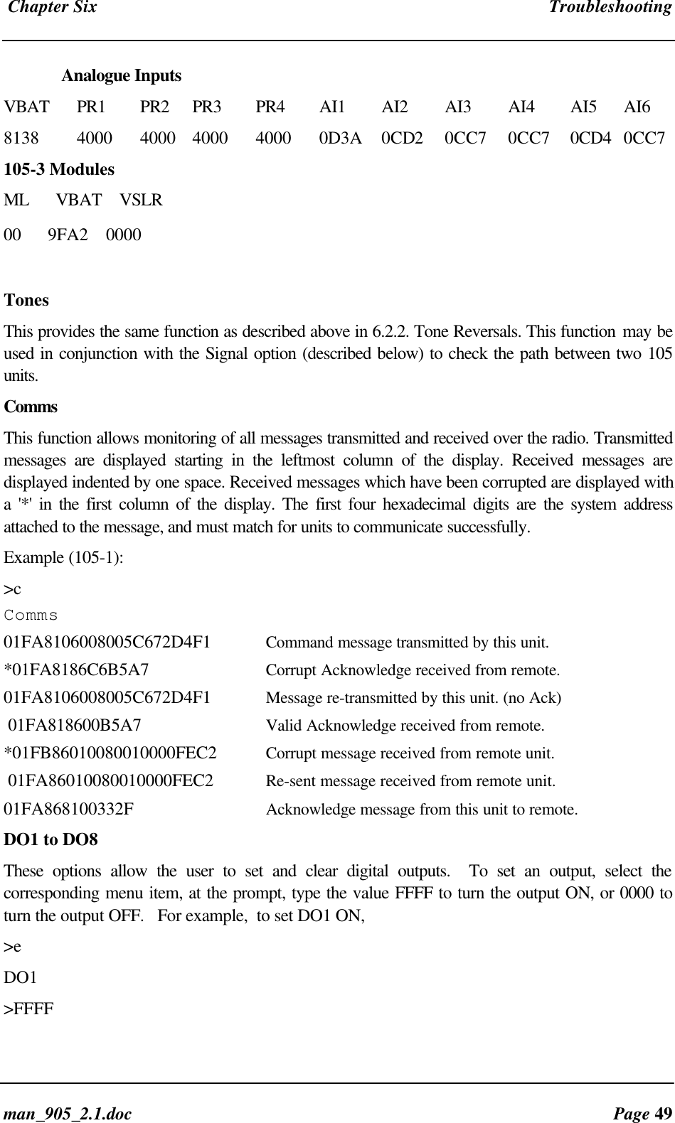 Chapter Six Troubleshootingman_905_2.1.doc Page 49Analogue InputsVBAT PR1 PR2 PR3 PR4 AI1 AI2 AI3 AI4 AI5 AI68138 4000 4000 4000 4000 0D3A 0CD2 0CC7 0CC7 0CD4 0CC7105-3 ModulesML VBAT VSLR00 9FA2 0000TonesThis provides the same function as described above in 6.2.2. Tone Reversals. This function may beused in conjunction with the Signal option (described below) to check the path between two 105units.CommsThis function allows monitoring of all messages transmitted and received over the radio. Transmittedmessages are displayed starting in the leftmost column of the display. Received messages aredisplayed indented by one space. Received messages which have been corrupted are displayed witha '*' in the first column of the display. The first four hexadecimal digits are the system addressattached to the message, and must match for units to communicate successfully.Example (105-1):>cComms01FA8106008005C672D4F1 Command message transmitted by this unit.*01FA8186C6B5A7 Corrupt Acknowledge received from remote.01FA8106008005C672D4F1 Message re-transmitted by this unit. (no Ack) 01FA818600B5A7 Valid Acknowledge received from remote.*01FB86010080010000FEC2 Corrupt message received from remote unit. 01FA86010080010000FEC2 Re-sent message received from remote unit.01FA868100332F Acknowledge message from this unit to remote.DO1 to DO8These options allow the user to set and clear digital outputs. To set an output, select thecorresponding menu item, at the prompt, type the value FFFF to turn the output ON, or 0000 toturn the output OFF. For example, to set DO1 ON,>eDO1>FFFF