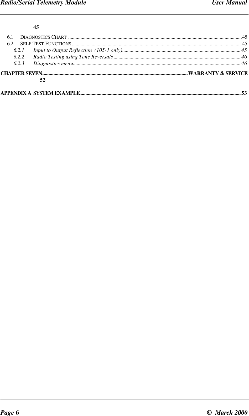 Radio/Serial Telemetry Module User ManualPage 6© March 2000456.1 DIAGNOSTICS CHART .............................................................................................................................................456.2 SELF TEST FUNCTIONS..........................................................................................................................................456.2.1 Input to Output Reflection (105-1 only)................................................................................................ 456.2.2 Radio Testing using Tone Reversals ....................................................................................................... 466.2.3 Diagnostics menu........................................................................................................................................ 46CHAPTER SEVEN......................................................................................................................WARRANTY & SERVICE52APPENDIX A SYSTEM EXAMPLE...................................................................................................................................53