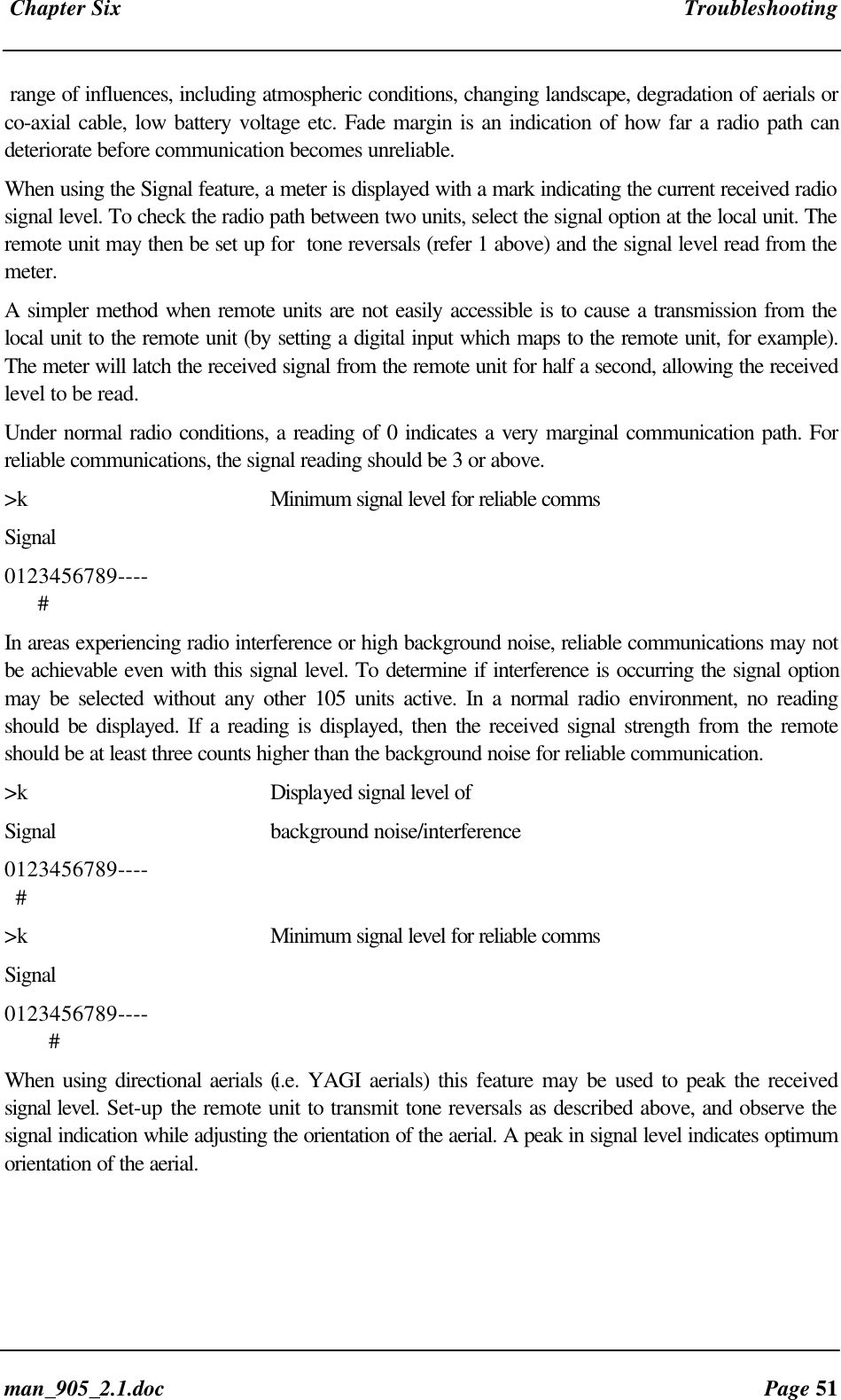 Chapter Six Troubleshootingman_905_2.1.doc Page 51range of influences, including atmospheric conditions, changing landscape, degradation of aerials orco-axial cable, low battery voltage etc. Fade margin is an indication of how far a radio path candeteriorate before communication becomes unreliable.When using the Signal feature, a meter is displayed with a mark indicating the current received radiosignal level. To check the radio path between two units, select the signal option at the local unit. Theremote unit may then be set up for tone reversals (refer 1 above) and the signal level read from themeter.A simpler method when remote units are not easily accessible is to cause a transmission from thelocal unit to the remote unit (by setting a digital input which maps to the remote unit, for example).The meter will latch the received signal from the remote unit for half a second, allowing the receivedlevel to be read.Under normal radio conditions, a reading of 0 indicates a very marginal communication path. Forreliable communications, the signal reading should be 3 or above.>k Minimum signal level for reliable commsSignal0123456789---- #In areas experiencing radio interference or high background noise, reliable communications may notbe achievable even with this signal level. To determine if interference is occurring the signal optionmay be selected without any other 105 units active. In a normal radio environment, no readingshould be displayed. If a reading is displayed, then the received signal strength from the remoteshould be at least three counts higher than the background noise for reliable communication.>k Displayed signal level ofSignal background noise/interference0123456789---- #>k Minimum signal level for reliable commsSignal0123456789---- #When using directional aerials (i.e. YAGI aerials) this feature may be used to peak the receivedsignal level. Set-up the remote unit to transmit tone reversals as described above, and observe thesignal indication while adjusting the orientation of the aerial. A peak in signal level indicates optimumorientation of the aerial.