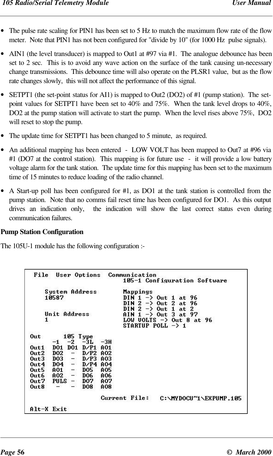105 Radio/Serial Telemetry Module User ManualPage 56 © March 2000• The pulse rate scaling for PIN1 has been set to 5 Hz to match the maximum flow rate of the flowmeter. Note that PIN1 has not been configured for "divide by 10" (for 1000 Hz pulse signals).• AIN1 (the level transducer) is mapped to Out1 at #97 via #1. The analogue debounce has beenset to 2 sec. This is to avoid any wave action on the surface of the tank causing un-necessarychange transmissions. This debounce time will also operate on the PLSR1 value, but as the flowrate changes slowly, this will not affect the performance of this signal.• SETPT1 (the set-point status for AI1) is mapped to Out2 (DO2) of #1 (pump station). The set-point values for SETPT1 have been set to 40% and 75%. When the tank level drops to 40%,DO2 at the pump station will activate to start the pump. When the level rises above 75%, DO2will reset to stop the pump.• The update time for SETPT1 has been changed to 5 minute, as required.• An additional mapping has been entered - LOW VOLT has been mapped to Out7 at #96 via#1 (DO7 at the control station). This mapping is for future use - it will provide a low batteryvoltage alarm for the tank station. The update time for this mapping has been set to the maximumtime of 15 minutes to reduce loading of the radio channel.• A Start-up poll has been configured for #1, as DO1 at the tank station is controlled from thepump station. Note that no comms fail reset time has been configured for DO1. As this outputdrives an indication only, the indication will show the last correct status even duringcommunication failures.Pump Station ConfigurationThe 105U-1 module has the following configuration :-