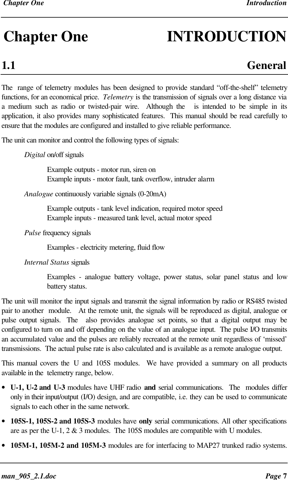 Chapter One Introductionman_905_2.1.doc Page 7Chapter One INTRODUCTION1.1 GeneralThe range of telemetry modules has been designed to provide standard “off-the-shelf” telemetryfunctions, for an economical price. Telemetry is the transmission of signals over a long distance viaa medium such as radio or twisted-pair wire. Although the is intended to be simple in itsapplication, it also provides many sophisticated features. This manual should be read carefully toensure that the modules are configured and installed to give reliable performance.The unit can monitor and control the following types of signals:Digital on/off signalsExample outputs - motor run, siren onExample inputs - motor fault, tank overflow, intruder alarmAnalogue continuously variable signals (0-20mA)Example outputs - tank level indication, required motor speedExample inputs - measured tank level, actual motor speedPulse frequency signalsExamples - electricity metering, fluid flowInternal Status signalsExamples - analogue battery voltage, power status, solar panel status and lowbattery status.The unit will monitor the input signals and transmit the signal information by radio or RS485 twistedpair to another module. At the remote unit, the signals will be reproduced as digital, analogue orpulse output signals. The also provides analogue set points, so that a digital output may beconfigured to turn on and off depending on the value of an analogue input. The pulse I/O transmitsan accumulated value and the pulses are reliably recreated at the remote unit regardless of ‘missed’transmissions. The actual pulse rate is also calculated and is available as a remote analogue output.This manual covers the U and 105S modules. We have provided a summary on all productsavailable in the telemetry range, below.• U-1, U-2 and U-3 modules have UHF radio and serial communications. The modules differonly in their input/output (I/O) design, and are compatible, i.e. they can be used to communicatesignals to each other in the same network.• 105S-1, 105S-2 and 105S-3 modules have only serial communications. All other specificationsare as per the U-1, 2 & 3 modules. The 105S modules are compatible with U modules.• 105M-1, 105M-2 and 105M-3 modules are for interfacing to MAP27 trunked radio systems.