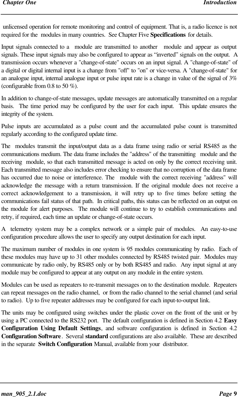 Chapter One Introductionman_905_2.1.doc Page 9unlicensed operation for remote monitoring and control of equipment. That is, a radio licence is notrequired for the modules in many countries. See Chapter Five Specifications for details.Input signals connected to a module are transmitted to another module and appear as outputsignals. These input signals may also be configured to appear as “inverted” signals on the output. Atransmission occurs whenever a "change-of-state" occurs on an input signal. A "change-of-state" ofa digital or digital internal input is a change from "off" to "on" or vice-versa. A "change-of-state" foran analogue input, internal analogue input or pulse input rate is a change in value of the signal of 3%(configurable from 0.8 to 50 %).In addition to change-of-state messages, update messages are automatically transmitted on a regularbasis. The time period may be configured by the user for each input. This update ensures theintegrity of the system.Pulse inputs are accumulated as a pulse count and the accumulated pulse count is transmittedregularly according to the configured update time.The modules transmit the input/output data as a data frame using radio or serial RS485 as thecommunications medium. The data frame includes the "address" of the transmitting module and thereceiving module, so that each transmitted message is acted on only by the correct receiving unit.Each transmitted message also includes error checking to ensure that no corruption of the data framehas occurred due to noise or interference. The module with the correct receiving "address" willacknowledge the message with a return transmission. If the original module does not receive acorrect acknowledgement to a transmission, it will retry up to five times before setting thecommunications fail status of that path. In critical paths, this status can be reflected on an output onthe module for alert purposes. The module will continue to try to establish communications andretry, if required, each time an update or change-of-state occurs.A telemetry system may be a complex network or a simple pair of modules. An easy-to-useconfiguration procedure allows the user to specify any output destination for each input.The maximum number of modules in one system is 95 modules communicating by radio. Each ofthese modules may have up to 31 other modules connected by RS485 twisted pair. Modules maycommunicate by radio only, by RS485 only or by both RS485 and radio. Any input signal at anymodule may be configured to appear at any output on any module in the entire system.Modules can be used as repeaters to re-transmit messages on to the destination module. Repeaterscan repeat messages on the radio channel, or from the radio channel to the serial channel (and serialto radio). Up to five repeater addresses may be configured for each input-to-output link.The units may be configured using switches under the plastic cover on the front of the unit or byusing a PC connected to the RS232 port. The default configuration is defined in Section 4.2 EasyConfiguration Using Default Settings, and software configuration is defined in Section 4.2Configuration Software. Several standard configurations are also available. These are describedin the separate Switch Configuration Manual, available from your distributor.