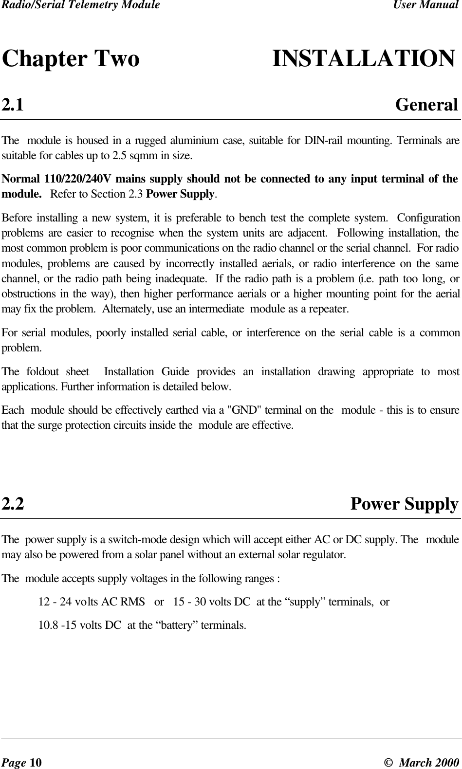 Radio/Serial Telemetry Module User ManualPage 10 © March 2000Chapter Two INSTALLATION2.1 GeneralThe module is housed in a rugged aluminium case, suitable for DIN-rail mounting. Terminals aresuitable for cables up to 2.5 sqmm in size.Normal 110/220/240V mains supply should not be connected to any input terminal of themodule. Refer to Section 2.3 Power Supply.Before installing a new system, it is preferable to bench test the complete system. Configurationproblems are easier to recognise when the system units are adjacent. Following installation, themost common problem is poor communications on the radio channel or the serial channel. For radiomodules, problems are caused by incorrectly installed aerials, or radio interference on the samechannel, or the radio path being inadequate. If the radio path is a problem (i.e. path too long, orobstructions in the way), then higher performance aerials or a higher mounting point for the aerialmay fix the problem. Alternately, use an intermediate module as a repeater.For serial modules, poorly installed serial cable, or interference on the serial cable is a commonproblem.The foldout sheet Installation Guide provides an installation drawing appropriate to mostapplications. Further information is detailed below.Each module should be effectively earthed via a "GND" terminal on the module - this is to ensurethat the surge protection circuits inside the module are effective.2.2 Power SupplyThe power supply is a switch-mode design which will accept either AC or DC supply. The modulemay also be powered from a solar panel without an external solar regulator.The module accepts supply voltages in the following ranges :12 - 24 volts AC RMS or 15 - 30 volts DC at the “supply” terminals, or10.8 -15 volts DC at the “battery” terminals.