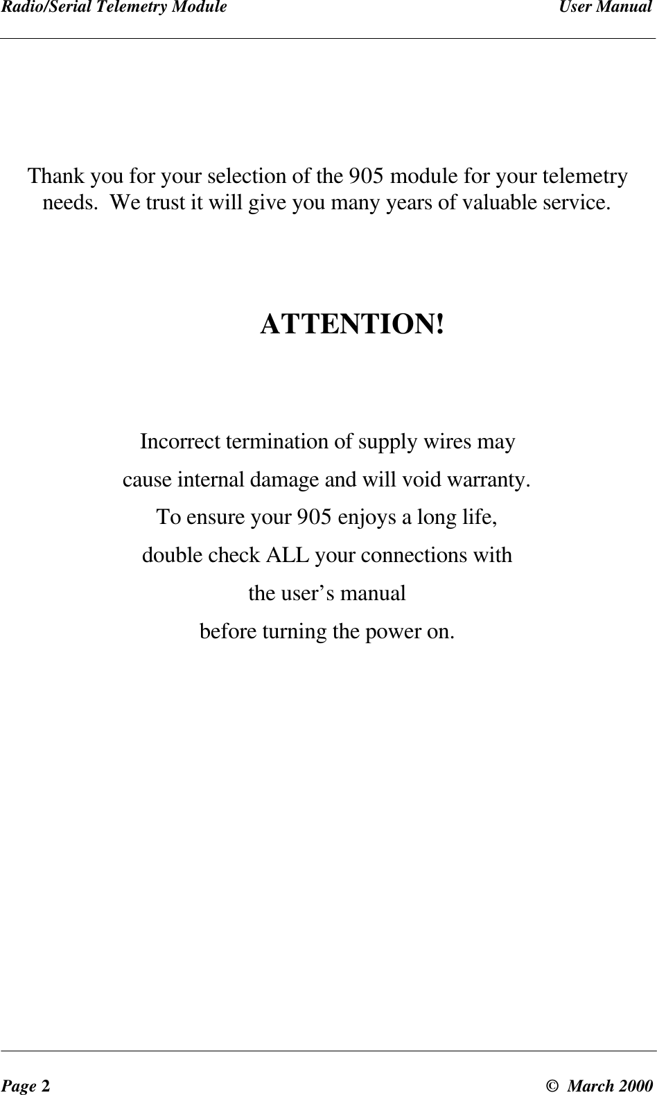 Radio/Serial Telemetry Module User ManualPage 2© March 2000Thank you for your selection of the 905 module for your telemetryneeds. We trust it will give you many years of valuable service.ATTENTION!Incorrect termination of supply wires maycause internal damage and will void warranty.To ensure your 905 enjoys a long life,double check ALL your connections withthe user’s manualbefore turning the power on.