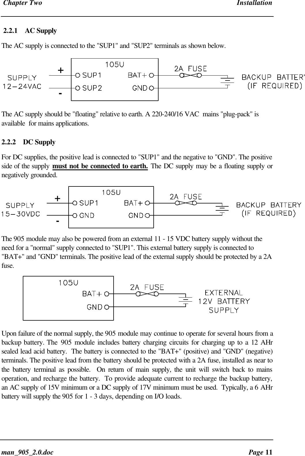 Chapter Two Installationman_905_2.0.doc Page 112.2.1 AC SupplyThe AC supply is connected to the "SUP1" and "SUP2" terminals as shown below.+-The AC supply should be "floating" relative to earth. A 220-240/16 VAC mains "plug-pack" isavailable for mains applications.2.2.2 DC SupplyFor DC supplies, the positive lead is connected to "SUP1" and the negative to "GND". The positiveside of the supply must not be connected to earth. The DC supply may be a floating supply ornegatively grounded.+-The 905 module may also be powered from an external 11 - 15 VDC battery supply without theneed for a "normal" supply connected to "SUP1". This external battery supply is connected to"BAT+" and "GND" terminals. The positive lead of the external supply should be protected by a 2Afuse.Upon failure of the normal supply, the 905 module may continue to operate for several hours from abackup battery. The 905 module includes battery charging circuits for charging up to a 12 AHrsealed lead acid battery. The battery is connected to the "BAT+" (positive) and "GND" (negative)terminals. The positive lead from the battery should be protected with a 2A fuse, installed as near tothe battery terminal as possible. On return of main supply, the unit will switch back to mainsoperation, and recharge the battery. To provide adequate current to recharge the backup battery,an AC supply of 15V minimum or a DC supply of 17V minimum must be used. Typically, a 6 AHrbattery will supply the 905 for 1 - 3 days, depending on I/O loads.