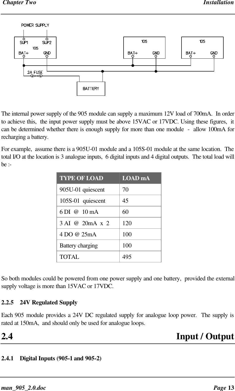 Chapter Two Installationman_905_2.0.doc Page 13The internal power supply of the 905 module can supply a maximum 12V load of 700mA. In orderto achieve this, the input power supply must be above 15VAC or 17VDC. Using these figures, itcan be determined whether there is enough supply for more than one module - allow 100mA forrecharging a battery.For example, assume there is a 905U-01 module and a 105S-01 module at the same location. Thetotal I/O at the location is 3 analogue inputs, 6 digital inputs and 4 digital outputs. The total load willbe :-TYPE OF LOAD LOAD mA905U-01 quiescent 70105S-01 quiescent 456 DI @ 10 mA 603 AI @ 20mA x 2 1204 DO @ 25mA 100Battery charging 100TOTAL 495So both modules could be powered from one power supply and one battery, provided the externalsupply voltage is more than 15VAC or 17VDC.2.2.5 24V Regulated SupplyEach 905 module provides a 24V DC regulated supply for analogue loop power. The supply israted at 150mA, and should only be used for analogue loops.2.4 Input / Output2.4.1 Digital Inputs (905-1 and 905-2)