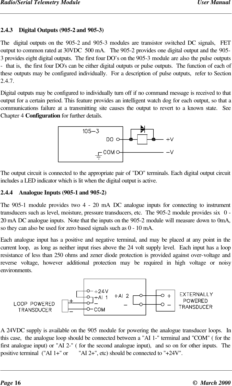 Radio/Serial Telemetry Module User ManualPage 16 © March 20002.4.3 Digital Outputs (905-2 and 905-3)The digital outputs on the 905-2 and 905-3 modules are transistor switched DC signals, FEToutput to common rated at 30VDC 500 mA. The 905-2 provides one digital output and the 905-3 provides eight digital outputs. The first four DO’s on the 905-3 module are also the pulse outputs- that is, the first four DO's can be either digital outputs or pulse outputs. The function of each ofthese outputs may be configured individually. For a description of pulse outputs, refer to Section2.4.7.Digital outputs may be configured to individually turn off if no command message is received to thatoutput for a certain period. This feature provides an intelligent watch dog for each output, so that acommunications failure at a transmitting site causes the output to revert to a known state. SeeChapter 4 Configuration for further details.The output circuit is connected to the appropriate pair of "DO" terminals. Each digital output circuitincludes a LED indicator which is lit when the digital output is active.2.4.4 Analogue Inputs (905-1 and 905-2)The 905-1 module provides two 4 - 20 mA DC analogue inputs for connecting to instrumenttransducers such as level, moisture, pressure transducers, etc. The 905-2 module provides six 0 -20 mA DC analogue inputs. Note that the inputs on the 905-2 module will measure down to 0mA,so they can also be used for zero based signals such as 0 - 10 mA.Each analogue input has a positive and negative terminal, and may be placed at any point in thecurrent loop, as long as neither input rises above the 24 volt supply level. Each input has a loopresistance of less than 250 ohms and zener diode protection is provided against over-voltage andreverse voltage, however additional protection may be required in high voltage or noisyenvironments.A 24VDC supply is available on the 905 module for powering the analogue transducer loops. Inthis case, the analogue loop should be connected between a "AI 1-" terminal and "COM" ( for thefirst analogue input) or "AI 2-" ( for the second analogue input), and so on for other inputs. Thepositive terminal ("AI 1+" or "AI 2+", etc) should be connected to "+24V".