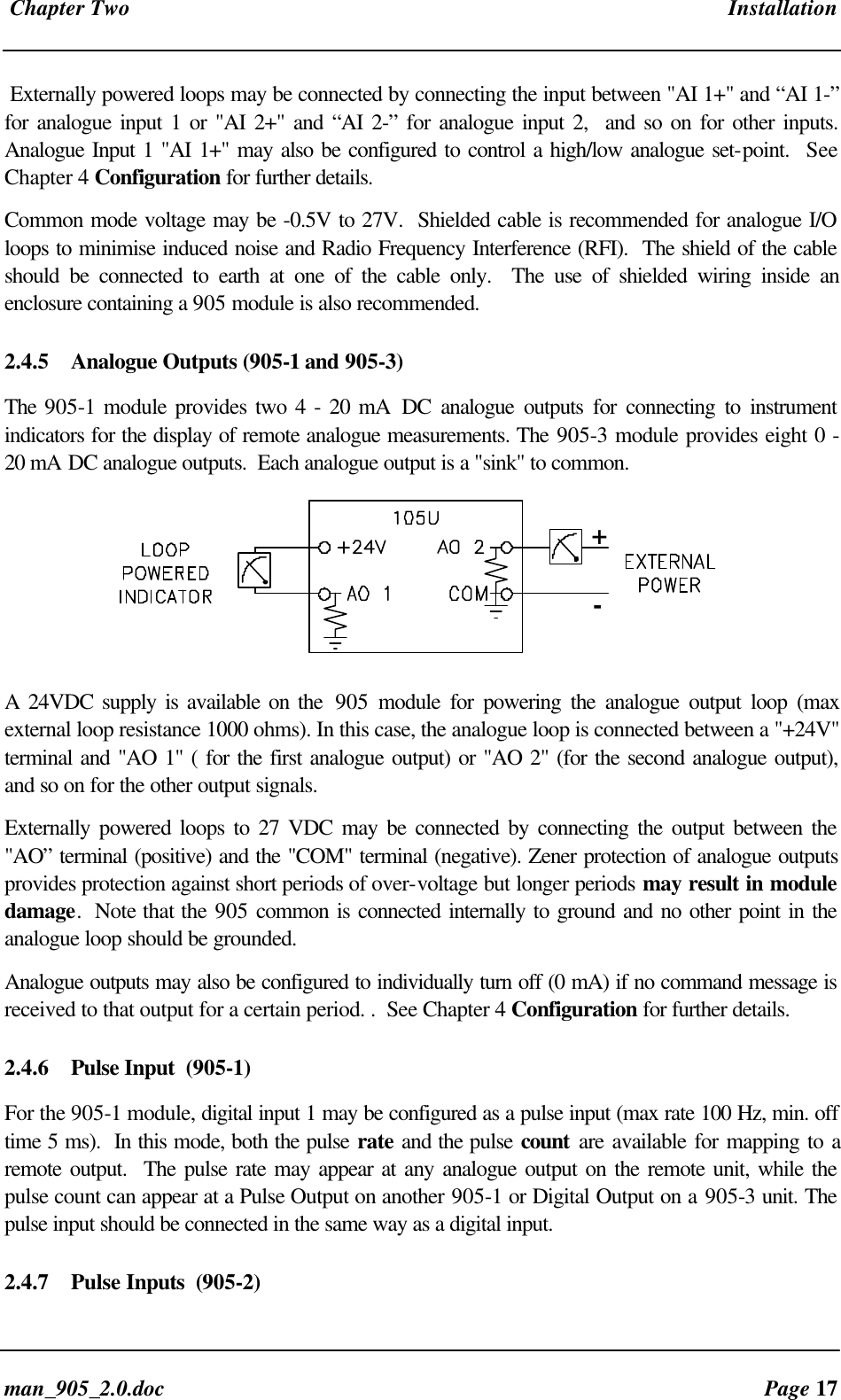 Chapter Two Installationman_905_2.0.doc Page 17Externally powered loops may be connected by connecting the input between "AI 1+" and “AI 1-”for analogue input 1 or "AI 2+" and “AI 2-” for analogue input 2, and so on for other inputs.Analogue Input 1 "AI 1+" may also be configured to control a high/low analogue set-point. SeeChapter 4 Configuration for further details.Common mode voltage may be -0.5V to 27V. Shielded cable is recommended for analogue I/Oloops to minimise induced noise and Radio Frequency Interference (RFI). The shield of the cableshould be connected to earth at one of the cable only. The use of shielded wiring inside anenclosure containing a 905 module is also recommended.2.4.5 Analogue Outputs (905-1 and 905-3)The 905-1 module provides two 4 - 20 mA DC analogue outputs for connecting to instrumentindicators for the display of remote analogue measurements. The 905-3 module provides eight 0 -20 mA DC analogue outputs. Each analogue output is a "sink" to common.+-A 24VDC supply is available on the 905 module for powering the analogue output loop (maxexternal loop resistance 1000 ohms). In this case, the analogue loop is connected between a "+24V"terminal and "AO 1" ( for the first analogue output) or "AO 2" (for the second analogue output),and so on for the other output signals.Externally powered loops to 27 VDC may be connected by connecting the output between the"AO” terminal (positive) and the "COM" terminal (negative). Zener protection of analogue outputsprovides protection against short periods of over-voltage but longer periods may result in moduledamage. Note that the 905 common is connected internally to ground and no other point in theanalogue loop should be grounded.Analogue outputs may also be configured to individually turn off (0 mA) if no command message isreceived to that output for a certain period. . See Chapter 4 Configuration for further details.2.4.6 Pulse Input (905-1)For the 905-1 module, digital input 1 may be configured as a pulse input (max rate 100 Hz, min. offtime 5 ms). In this mode, both the pulse rate and the pulse count are available for mapping to aremote output. The pulse rate may appear at any analogue output on the remote unit, while thepulse count can appear at a Pulse Output on another 905-1 or Digital Output on a 905-3 unit. Thepulse input should be connected in the same way as a digital input.2.4.7 Pulse Inputs (905-2)