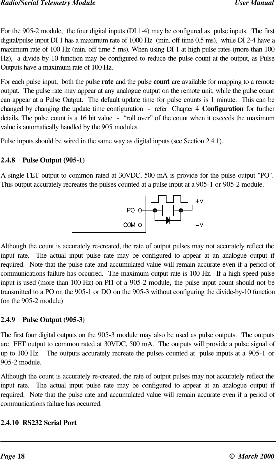 Radio/Serial Telemetry Module User ManualPage 18 © March 2000For the 905-2 module, the four digital inputs (DI 1-4) may be configured as pulse inputs. The firstdigital/pulse input DI 1 has a maximum rate of 1000 Hz (min. off time 0.5 ms), while DI 2-4 have amaximum rate of 100 Hz (min. off time 5 ms). When using DI 1 at high pulse rates (more than 100Hz), a divide by 10 function may be configured to reduce the pulse count at the output, as PulseOutputs have a maximum rate of 100 Hz.For each pulse input, both the pulse rate and the pulse count are available for mapping to a remoteoutput. The pulse rate may appear at any analogue output on the remote unit, while the pulse countcan appear at a Pulse Output. The default update time for pulse counts is 1 minute. This can bechanged by changing the update time configuration - refer Chapter 4 Configuration for furtherdetails. The pulse count is a 16 bit value - “roll over” of the count when it exceeds the maximumvalue is automatically handled by the 905 modules.Pulse inputs should be wired in the same way as digital inputs (see Section 2.4.1).2.4.8 Pulse Output (905-1)A single FET output to common rated at 30VDC, 500 mA is provide for the pulse output "PO".This output accurately recreates the pulses counted at a pulse input at a 905-1 or 905-2 module.Although the count is accurately re-created, the rate of output pulses may not accurately reflect theinput rate. The actual input pulse rate may be configured to appear at an analogue output ifrequired. Note that the pulse rate and accumulated value will remain accurate even if a period ofcommunications failure has occurred. The maximum output rate is 100 Hz. If a high speed pulseinput is used (more than 100 Hz) on PI1 of a 905-2 module, the pulse input count should not betransmitted to a PO on the 905-1 or DO on the 905-3 without configuring the divide-by-10 function(on the 905-2 module)2.4.9 Pulse Output (905-3)The first four digital outputs on the 905-3 module may also be used as pulse outputs. The outputsare FET output to common rated at 30VDC, 500 mA. The outputs will provide a pulse signal ofup to 100 Hz. The outputs accurately recreate the pulses counted at pulse inputs at a 905-1 or905-2 module.Although the count is accurately re-created, the rate of output pulses may not accurately reflect theinput rate. The actual input pulse rate may be configured to appear at an analogue output ifrequired. Note that the pulse rate and accumulated value will remain accurate even if a period ofcommunications failure has occurred.2.4.10 RS232 Serial Port