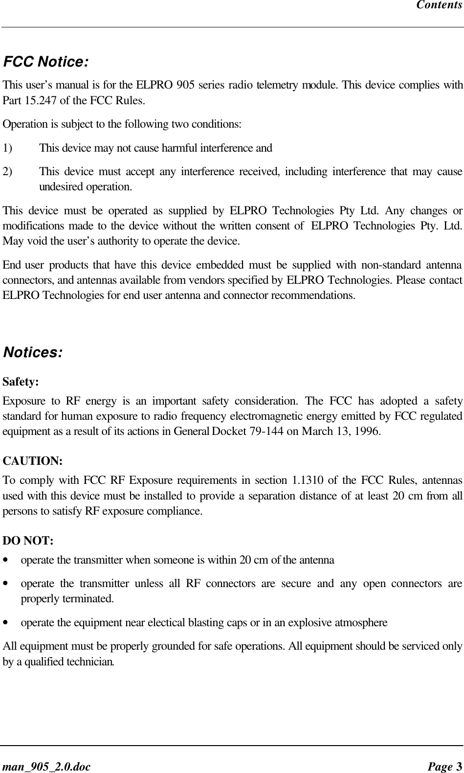 Contentsman_905_2.0.doc Page 3FCC Notice:This user’s manual is for the ELPRO 905 series radio telemetry module. This device complies withPart 15.247 of the FCC Rules.Operation is subject to the following two conditions:1) This device may not cause harmful interference and2) This device must accept any interference received, including interference that may causeundesired operation.This device must be operated as supplied by ELPRO Technologies Pty Ltd. Any changes ormodifications made to the device without the written consent of ELPRO Technologies Pty. Ltd.May void the user’s authority to operate the device.End user products that have this device embedded must be supplied with non-standard antennaconnectors, and antennas available from vendors specified by ELPRO Technologies. Please contactELPRO Technologies for end user antenna and connector recommendations.Notices:Safety:Exposure to RF energy is an important safety consideration. The FCC has adopted a safetystandard for human exposure to radio frequency electromagnetic energy emitted by FCC regulatedequipment as a result of its actions in General Docket 79-144 on March 13, 1996.CAUTION:To comply with FCC RF Exposure requirements in section 1.1310 of the FCC Rules, antennasused with this device must be installed to provide a separation distance of at least 20 cm from allpersons to satisfy RF exposure compliance.DO NOT:• operate the transmitter when someone is within 20 cm of the antenna• operate the transmitter unless all RF connectors are secure and any open connectors areproperly terminated.• operate the equipment near electical blasting caps or in an explosive atmosphereAll equipment must be properly grounded for safe operations. All equipment should be serviced onlyby a qualified technician.