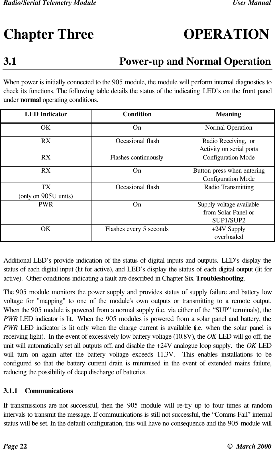 Radio/Serial Telemetry Module User ManualPage 22 © March 2000Chapter Three OPERATION3.1 Power-up and Normal OperationWhen power is initially connected to the 905 module, the module will perform internal diagnostics tocheck its functions. The following table details the status of the indicating LED’s on the front panelunder normal operating conditions.LED Indicator Condition MeaningOK On Normal OperationRX Occasional flash Radio Receiving, orActivity on serial portsRX Flashes continuously Configuration ModeRX On Button press when enteringConfiguration ModeTX(only on 905U units)Occasional flash Radio TransmittingPWR On Supply voltage availablefrom Solar Panel orSUP1/SUP2OK Flashes every 5 seconds +24V SupplyoverloadedAdditional LED’s provide indication of the status of digital inputs and outputs. LED’s display thestatus of each digital input (lit for active), and LED’s display the status of each digital output (lit foractive). Other conditions indicating a fault are described in Chapter Six Troubleshooting.The 905 module monitors the power supply and provides status of supply failure and battery lowvoltage for "mapping" to one of the module's own outputs or transmitting to a remote output.When the 905 module is powered from a normal supply (i.e. via either of the “SUP” terminals), thePWR LED indicator is lit. When the 905 modules is powered from a solar panel and battery, thePWR LED indicator is lit only when the charge current is available (i.e. when the solar panel isreceiving light). In the event of excessively low battery voltage (10.8V), the OK LED will go off, theunit will automatically set all outputs off, and disable the +24V analogue loop supply. the OK LEDwill turn on again after the battery voltage exceeds 11.3V. This enables installations to beconfigured so that the battery current drain is minimised in the event of extended mains failure,reducing the possibility of deep discharge of batteries.3.1.1 CommunicationsIf transmissions are not successful, then the 905 module will re-try up to four times at randomintervals to transmit the message. If communications is still not successful, the “Comms Fail” internalstatus will be set. In the default configuration, this will have no consequence and the 905 module will