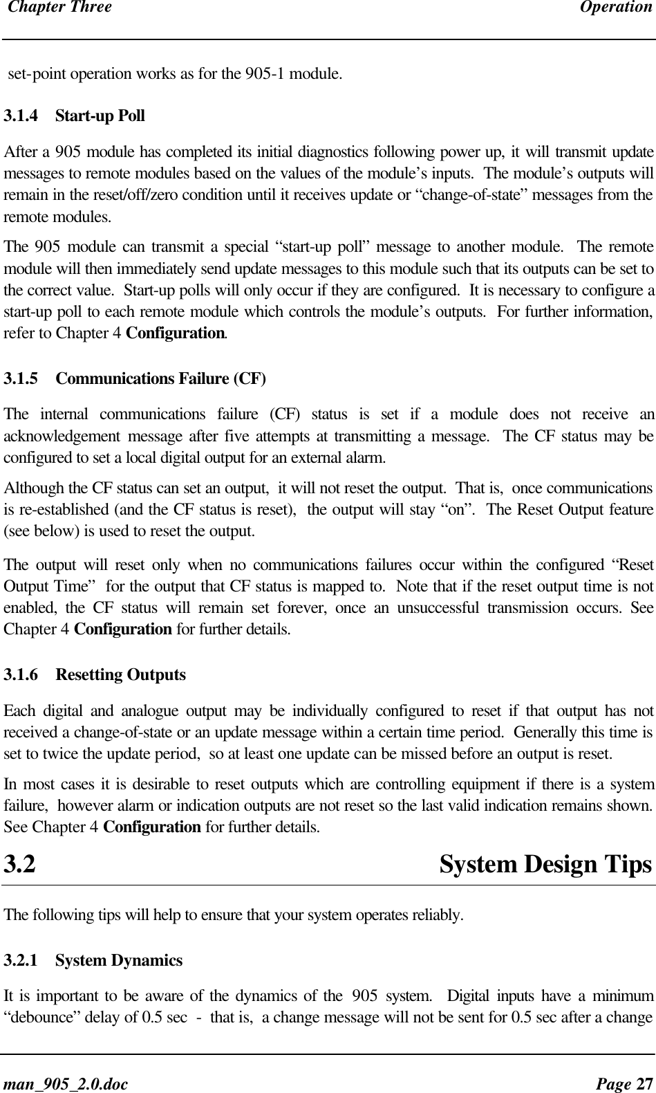 Chapter Three Operationman_905_2.0.doc Page 27set-point operation works as for the 905-1 module.3.1.4 Start-up PollAfter a 905 module has completed its initial diagnostics following power up, it will transmit updatemessages to remote modules based on the values of the module’s inputs. The module’s outputs willremain in the reset/off/zero condition until it receives update or “change-of-state” messages from theremote modules.The 905 module can transmit a special “start-up poll” message to another module. The remotemodule will then immediately send update messages to this module such that its outputs can be set tothe correct value. Start-up polls will only occur if they are configured. It is necessary to configure astart-up poll to each remote module which controls the module’s outputs. For further information,refer to Chapter 4 Configuration.3.1.5 Communications Failure (CF)The internal communications failure (CF) status is set if a module does not receive anacknowledgement message after five attempts at transmitting a message. The CF status may beconfigured to set a local digital output for an external alarm.Although the CF status can set an output, it will not reset the output. That is, once communicationsis re-established (and the CF status is reset), the output will stay “on”. The Reset Output feature(see below) is used to reset the output.The output will reset only when no communications failures occur within the configured “ResetOutput Time” for the output that CF status is mapped to. Note that if the reset output time is notenabled, the CF status will remain set forever, once an unsuccessful transmission occurs. SeeChapter 4 Configuration for further details.3.1.6 Resetting OutputsEach digital and analogue output may be individually configured to reset if that output has notreceived a change-of-state or an update message within a certain time period. Generally this time isset to twice the update period, so at least one update can be missed before an output is reset.In most cases it is desirable to reset outputs which are controlling equipment if there is a systemfailure, however alarm or indication outputs are not reset so the last valid indication remains shown.See Chapter 4 Configuration for further details.3.2 System Design TipsThe following tips will help to ensure that your system operates reliably.3.2.1 System DynamicsIt is important to be aware of the dynamics of the 905 system. Digital inputs have a minimum“debounce” delay of 0.5 sec - that is, a change message will not be sent for 0.5 sec after a change