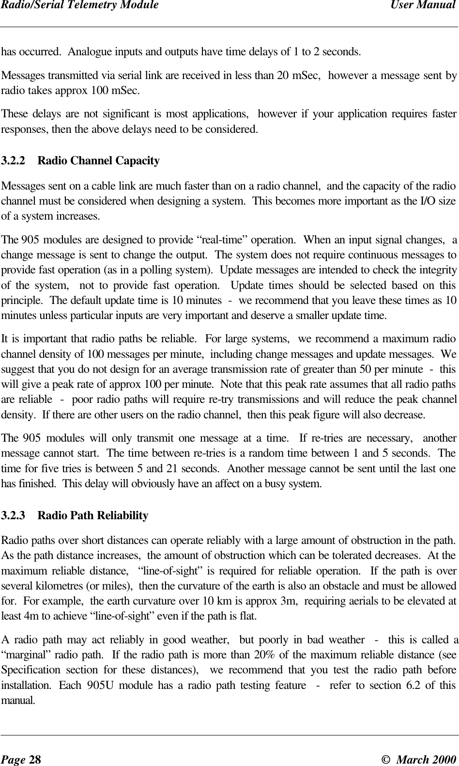 Radio/Serial Telemetry Module User ManualPage 28 © March 2000has occurred. Analogue inputs and outputs have time delays of 1 to 2 seconds.Messages transmitted via serial link are received in less than 20 mSec, however a message sent byradio takes approx 100 mSec.These delays are not significant is most applications, however if your application requires fasterresponses, then the above delays need to be considered.3.2.2 Radio Channel CapacityMessages sent on a cable link are much faster than on a radio channel, and the capacity of the radiochannel must be considered when designing a system. This becomes more important as the I/O sizeof a system increases.The 905 modules are designed to provide “real-time” operation. When an input signal changes, achange message is sent to change the output. The system does not require continuous messages toprovide fast operation (as in a polling system). Update messages are intended to check the integrityof the system, not to provide fast operation. Update times should be selected based on thisprinciple. The default update time is 10 minutes - we recommend that you leave these times as 10minutes unless particular inputs are very important and deserve a smaller update time.It is important that radio paths be reliable. For large systems, we recommend a maximum radiochannel density of 100 messages per minute, including change messages and update messages. Wesuggest that you do not design for an average transmission rate of greater than 50 per minute - thiswill give a peak rate of approx 100 per minute. Note that this peak rate assumes that all radio pathsare reliable - poor radio paths will require re-try transmissions and will reduce the peak channeldensity. If there are other users on the radio channel, then this peak figure will also decrease.The 905 modules will only transmit one message at a time. If re-tries are necessary, anothermessage cannot start. The time between re-tries is a random time between 1 and 5 seconds. Thetime for five tries is between 5 and 21 seconds. Another message cannot be sent until the last onehas finished. This delay will obviously have an affect on a busy system.3.2.3 Radio Path ReliabilityRadio paths over short distances can operate reliably with a large amount of obstruction in the path.As the path distance increases, the amount of obstruction which can be tolerated decreases. At themaximum reliable distance, “line-of-sight” is required for reliable operation. If the path is overseveral kilometres (or miles), then the curvature of the earth is also an obstacle and must be allowedfor. For example, the earth curvature over 10 km is approx 3m, requiring aerials to be elevated atleast 4m to achieve “line-of-sight” even if the path is flat.A radio path may act reliably in good weather, but poorly in bad weather - this is called a“marginal” radio path. If the radio path is more than 20% of the maximum reliable distance (seeSpecification section for these distances), we recommend that you test the radio path beforeinstallation. Each 905U module has a radio path testing feature - refer to section 6.2 of thismanual.