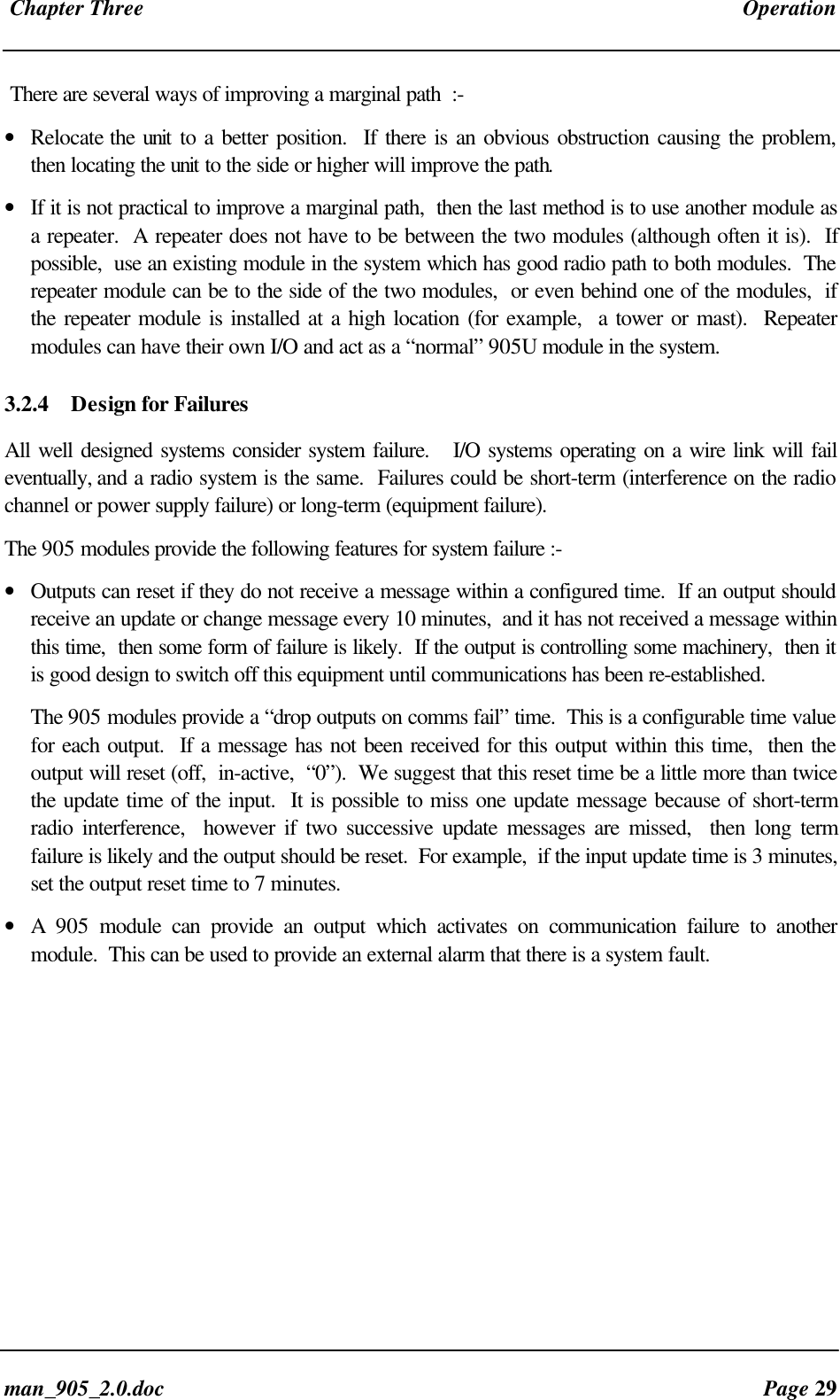 Chapter Three Operationman_905_2.0.doc Page 29There are several ways of improving a marginal path :-• Relocate the unit to a better position. If there is an obvious obstruction causing the problem,then locating the unit to the side or higher will improve the path.• If it is not practical to improve a marginal path, then the last method is to use another module asa repeater. A repeater does not have to be between the two modules (although often it is). Ifpossible, use an existing module in the system which has good radio path to both modules. Therepeater module can be to the side of the two modules, or even behind one of the modules, ifthe repeater module is installed at a high location (for example, a tower or mast). Repeatermodules can have their own I/O and act as a “normal” 905U module in the system.3.2.4 Design for FailuresAll well designed systems consider system failure. I/O systems operating on a wire link will faileventually, and a radio system is the same. Failures could be short-term (interference on the radiochannel or power supply failure) or long-term (equipment failure).The 905 modules provide the following features for system failure :-• Outputs can reset if they do not receive a message within a configured time. If an output shouldreceive an update or change message every 10 minutes, and it has not received a message withinthis time, then some form of failure is likely. If the output is controlling some machinery, then itis good design to switch off this equipment until communications has been re-established.The 905 modules provide a “drop outputs on comms fail” time. This is a configurable time valuefor each output. If a message has not been received for this output within this time, then theoutput will reset (off, in-active, “0”). We suggest that this reset time be a little more than twicethe update time of the input. It is possible to miss one update message because of short-termradio interference, however if two successive update messages are missed, then long termfailure is likely and the output should be reset. For example, if the input update time is 3 minutes,set the output reset time to 7 minutes.• A 905 module can provide an output which activates on communication failure to anothermodule. This can be used to provide an external alarm that there is a system fault.