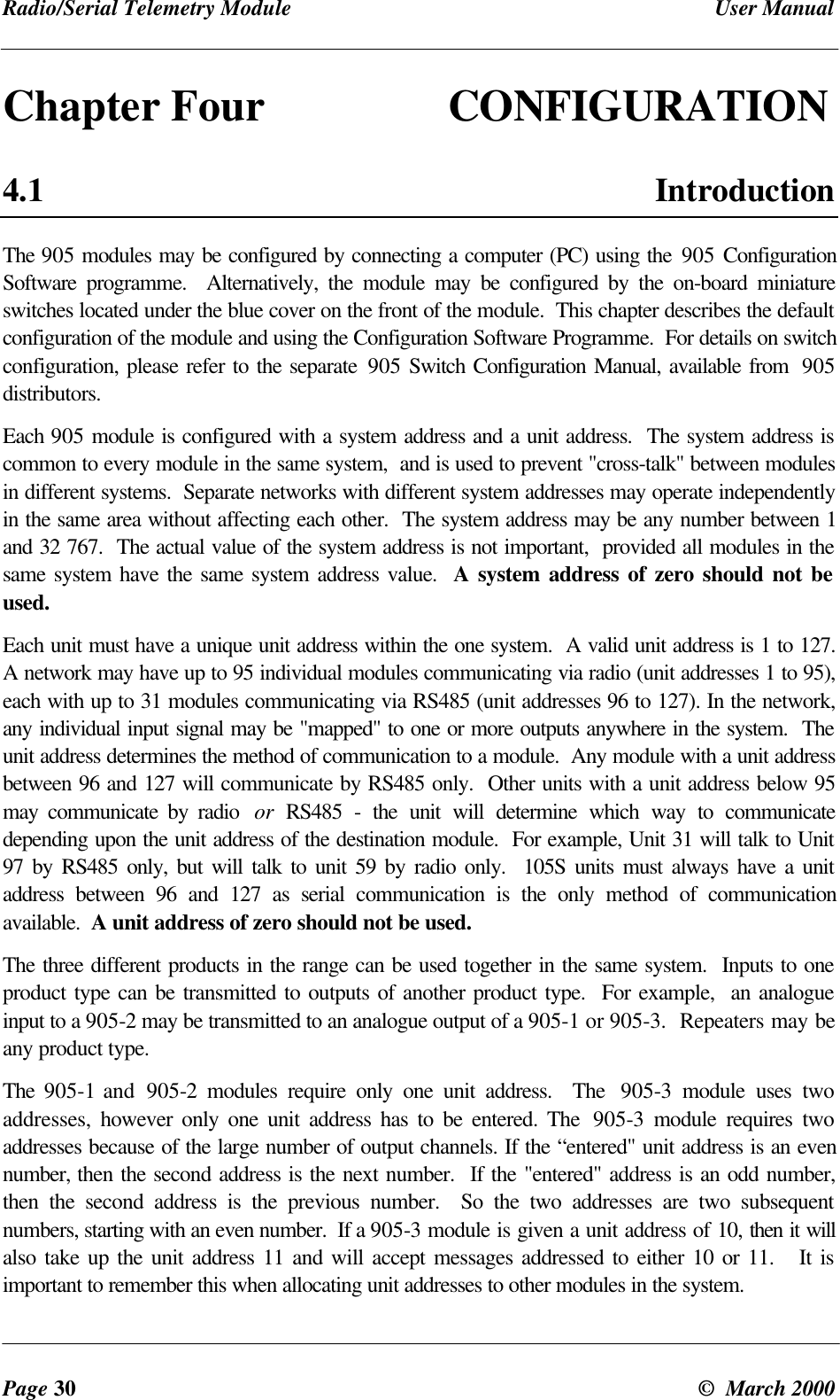 Radio/Serial Telemetry Module User ManualPage 30 © March 2000Chapter Four CONFIGURATION4.1 IntroductionThe 905 modules may be configured by connecting a computer (PC) using the 905 ConfigurationSoftware programme. Alternatively, the module may be configured by the on-board miniatureswitches located under the blue cover on the front of the module. This chapter describes the defaultconfiguration of the module and using the Configuration Software Programme. For details on switchconfiguration, please refer to the separate 905 Switch Configuration Manual, available from 905distributors.Each 905 module is configured with a system address and a unit address. The system address iscommon to every module in the same system, and is used to prevent "cross-talk" between modulesin different systems. Separate networks with different system addresses may operate independentlyin the same area without affecting each other. The system address may be any number between 1and 32 767. The actual value of the system address is not important, provided all modules in thesame system have the same system address value. A system address of zero should not beused.Each unit must have a unique unit address within the one system. A valid unit address is 1 to 127.A network may have up to 95 individual modules communicating via radio (unit addresses 1 to 95),each with up to 31 modules communicating via RS485 (unit addresses 96 to 127). In the network,any individual input signal may be "mapped" to one or more outputs anywhere in the system. Theunit address determines the method of communication to a module. Any module with a unit addressbetween 96 and 127 will communicate by RS485 only. Other units with a unit address below 95may communicate by radio or RS485 - the unit will determine which way to communicatedepending upon the unit address of the destination module. For example, Unit 31 will talk to Unit97 by RS485 only, but will talk to unit 59 by radio only. 105S units must always have a unitaddress between 96 and 127 as serial communication is the only method of communicationavailable. A unit address of zero should not be used.The three different products in the range can be used together in the same system. Inputs to oneproduct type can be transmitted to outputs of another product type. For example, an analogueinput to a 905-2 may be transmitted to an analogue output of a 905-1 or 905-3. Repeaters may beany product type.The 905-1 and 905-2 modules require only one unit address. The 905-3 module uses twoaddresses, however only one unit address has to be entered. The 905-3 module requires twoaddresses because of the large number of output channels. If the “entered" unit address is an evennumber, then the second address is the next number. If the "entered" address is an odd number,then the second address is the previous number. So the two addresses are two subsequentnumbers, starting with an even number. If a 905-3 module is given a unit address of 10, then it willalso take up the unit address 11 and will accept messages addressed to either 10 or 11. It isimportant to remember this when allocating unit addresses to other modules in the system.