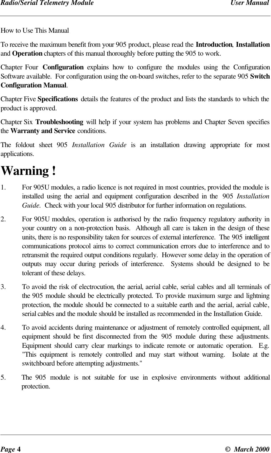 Radio/Serial Telemetry Module User ManualPage 4© March 2000How to Use This ManualTo receive the maximum benefit from your 905 product, please read the Introduction, Installationand Operation chapters of this manual thoroughly before putting the 905 to work.Chapter Four Configuration explains how to configure the modules using the ConfigurationSoftware available. For configuration using the on-board switches, refer to the separate 905 SwitchConfiguration Manual.Chapter Five Specifications details the features of the product and lists the standards to which theproduct is approved.Chapter Six Troubleshooting will help if your system has problems and Chapter Seven specifiesthe Warranty and Service conditions.The foldout sheet 905 Installation Guide is an installation drawing appropriate for mostapplications.Warning !1. For 905U modules, a radio licence is not required in most countries, provided the module isinstalled using the aerial and equipment configuration described in the 905 InstallationGuide. Check with your local 905 distributor for further information on regulations.2. For 905U modules, operation is authorised by the radio frequency regulatory authority inyour country on a non-protection basis. Although all care is taken in the design of theseunits, there is no responsibility taken for sources of external interference. The 905 intelligentcommunications protocol aims to correct communication errors due to interference and toretransmit the required output conditions regularly. However some delay in the operation ofoutputs may occur during periods of interference. Systems should be designed to betolerant of these delays.3. To avoid the risk of electrocution, the aerial, aerial cable, serial cables and all terminals ofthe 905 module should be electrically protected. To provide maximum surge and lightningprotection, the module should be connected to a suitable earth and the aerial, aerial cable,serial cables and the module should be installed as recommended in the Installation Guide.4. To avoid accidents during maintenance or adjustment of remotely controlled equipment, allequipment should be first disconnected from the 905 module during these adjustments.Equipment should carry clear markings to indicate remote or automatic operation. E.g."This equipment is remotely controlled and may start without warning. Isolate at theswitchboard before attempting adjustments."5. The 905 module is not suitable for use in explosive environments without additionalprotection.
