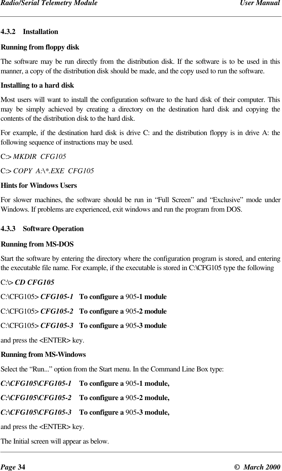 Radio/Serial Telemetry Module User ManualPage 34 © March 20004.3.2 InstallationRunning from floppy diskThe software may be run directly from the distribution disk. If the software is to be used in thismanner, a copy of the distribution disk should be made, and the copy used to run the software.Installing to a hard diskMost users will want to install the configuration software to the hard disk of their computer. Thismay be simply achieved by creating a directory on the destination hard disk and copying thecontents of the distribution disk to the hard disk.For example, if the destination hard disk is drive C: and the distribution floppy is in drive A: thefollowing sequence of instructions may be used.C:> MKDIR CFG105C:> COPY A:\*.EXE CFG105Hints for Windows UsersFor slower machines, the software should be run in “Full Screen” and “Exclusive” mode underWindows. If problems are experienced, exit windows and run the program from DOS.4.3.3 Software OperationRunning from MS-DOSStart the software by entering the directory where the configuration program is stored, and enteringthe executable file name. For example, if the executable is stored in C:\CFG105 type the followingC:\> CD CFG105C:\CFG105> CFG105-1 To configure a 905-1 moduleC:\CFG105> CFG105-2 To configure a 905-2 moduleC:\CFG105> CFG105-3 To configure a 905-3 moduleand press the <ENTER> key.Running from MS-WindowsSelect the “Run...” option from the Start menu. In the Command Line Box type:C:\CFG105\CFG105-1 To configure a 905-1 module,C:\CFG105\CFG105-2 To configure a 905-2 module,C:\CFG105\CFG105-3 To configure a 905-3 module,and press the <ENTER> key.The Initial screen will appear as below.