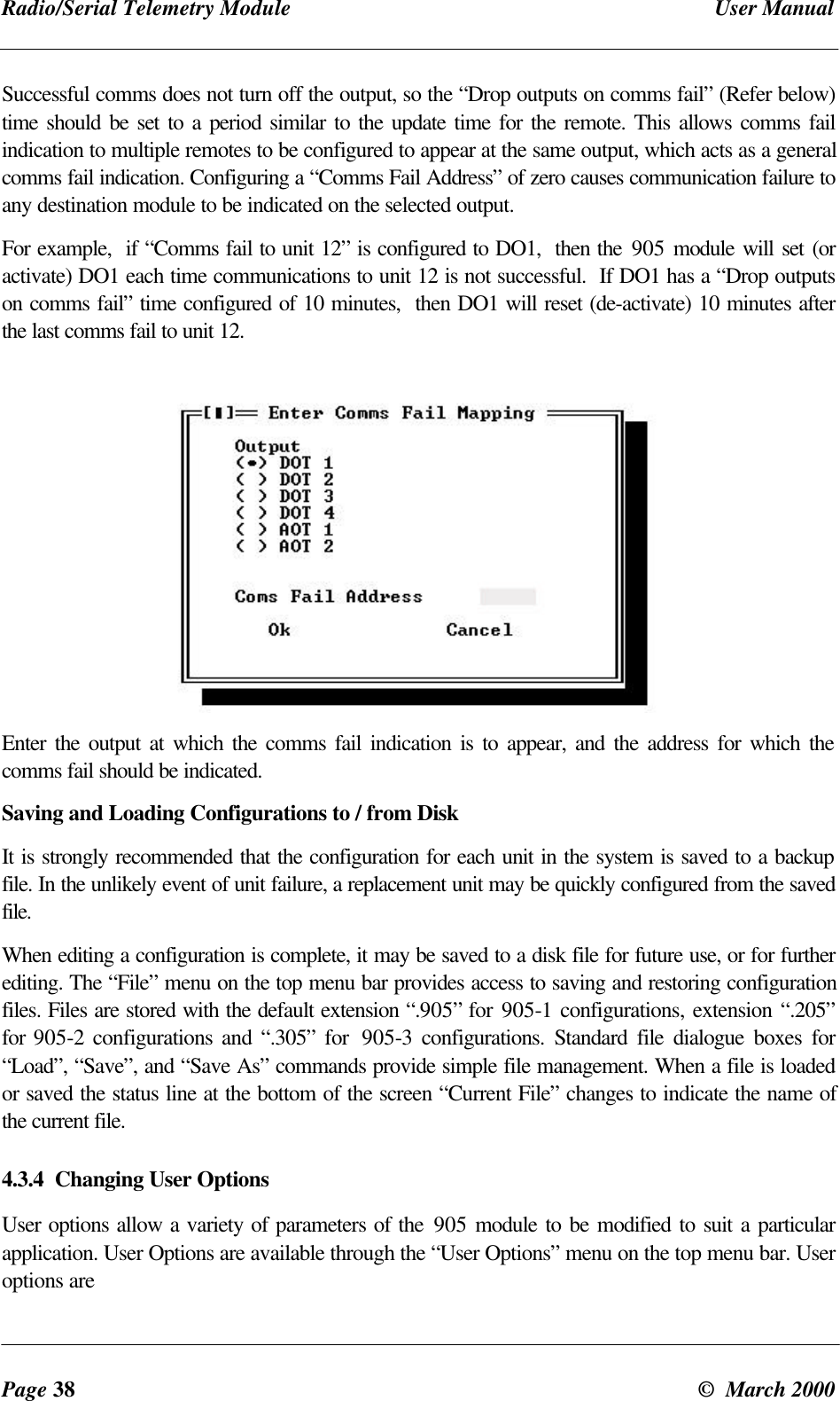 Radio/Serial Telemetry Module User ManualPage 38 © March 2000Successful comms does not turn off the output, so the “Drop outputs on comms fail” (Refer below)time should be set to a period similar to the update time for the remote. This allows comms failindication to multiple remotes to be configured to appear at the same output, which acts as a generalcomms fail indication. Configuring a “Comms Fail Address” of zero causes communication failure toany destination module to be indicated on the selected output.For example, if “Comms fail to unit 12” is configured to DO1, then the 905 module will set (oractivate) DO1 each time communications to unit 12 is not successful. If DO1 has a “Drop outputson comms fail” time configured of 10 minutes, then DO1 will reset (de-activate) 10 minutes afterthe last comms fail to unit 12.Enter the output at which the comms fail indication is to appear, and the address for which thecomms fail should be indicated.Saving and Loading Configurations to / from DiskIt is strongly recommended that the configuration for each unit in the system is saved to a backupfile. In the unlikely event of unit failure, a replacement unit may be quickly configured from the savedfile.When editing a configuration is complete, it may be saved to a disk file for future use, or for furtherediting. The “File” menu on the top menu bar provides access to saving and restoring configurationfiles. Files are stored with the default extension “.905” for 905-1 configurations, extension “.205”for 905-2 configurations and “.305” for 905-3 configurations. Standard file dialogue boxes for“Load”, “Save”, and “Save As” commands provide simple file management. When a file is loadedor saved the status line at the bottom of the screen “Current File” changes to indicate the name ofthe current file.4.3.4 Changing User OptionsUser options allow a variety of parameters of the 905 module to be modified to suit a particularapplication. User Options are available through the “User Options” menu on the top menu bar. Useroptions are