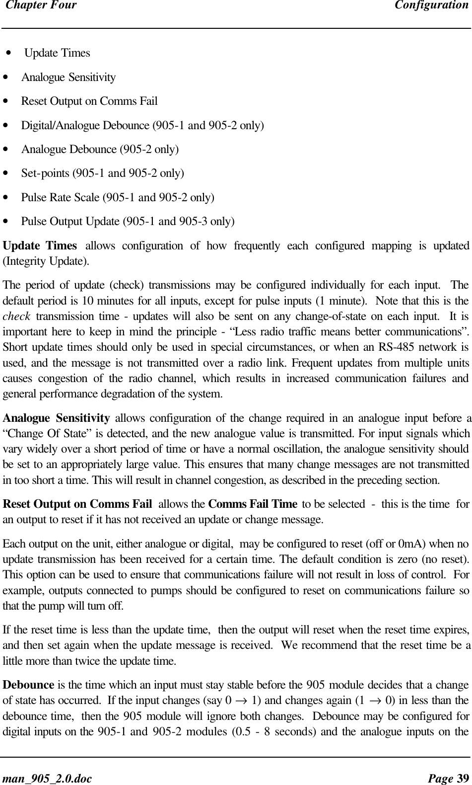 Chapter Four Configurationman_905_2.0.doc Page 39• Update Times• Analogue Sensitivity• Reset Output on Comms Fail• Digital/Analogue Debounce (905-1 and 905-2 only)• Analogue Debounce (905-2 only)• Set-points (905-1 and 905-2 only)• Pulse Rate Scale (905-1 and 905-2 only)• Pulse Output Update (905-1 and 905-3 only)Update Times allows configuration of how frequently each configured mapping is updated(Integrity Update).The period of update (check) transmissions may be configured individually for each input. Thedefault period is 10 minutes for all inputs, except for pulse inputs (1 minute). Note that this is thecheck transmission time - updates will also be sent on any change-of-state on each input. It isimportant here to keep in mind the principle - “Less radio traffic means better communications”.Short update times should only be used in special circumstances, or when an RS-485 network isused, and the message is not transmitted over a radio link. Frequent updates from multiple unitscauses congestion of the radio channel, which results in increased communication failures andgeneral performance degradation of the system.Analogue Sensitivity allows configuration of the change required in an analogue input before a“Change Of State” is detected, and the new analogue value is transmitted. For input signals whichvary widely over a short period of time or have a normal oscillation, the analogue sensitivity shouldbe set to an appropriately large value. This ensures that many change messages are not transmittedin too short a time. This will result in channel congestion, as described in the preceding section.Reset Output on Comms Fail allows the Comms Fail Time to be selected - this is the time foran output to reset if it has not received an update or change message.Each output on the unit, either analogue or digital, may be configured to reset (off or 0mA) when noupdate transmission has been received for a certain time. The default condition is zero (no reset).This option can be used to ensure that communications failure will not result in loss of control. Forexample, outputs connected to pumps should be configured to reset on communications failure sothat the pump will turn off.If the reset time is less than the update time, then the output will reset when the reset time expires,and then set again when the update message is received. We recommend that the reset time be alittle more than twice the update time.Debounce is the time which an input must stay stable before the 905 module decides that a changeof state has occurred. If the input changes (say 0 → 1) and changes again (1 → 0) in less than thedebounce time, then the 905 module will ignore both changes. Debounce may be configured fordigital inputs on the 905-1 and 905-2 modules (0.5 - 8 seconds) and the analogue inputs on the