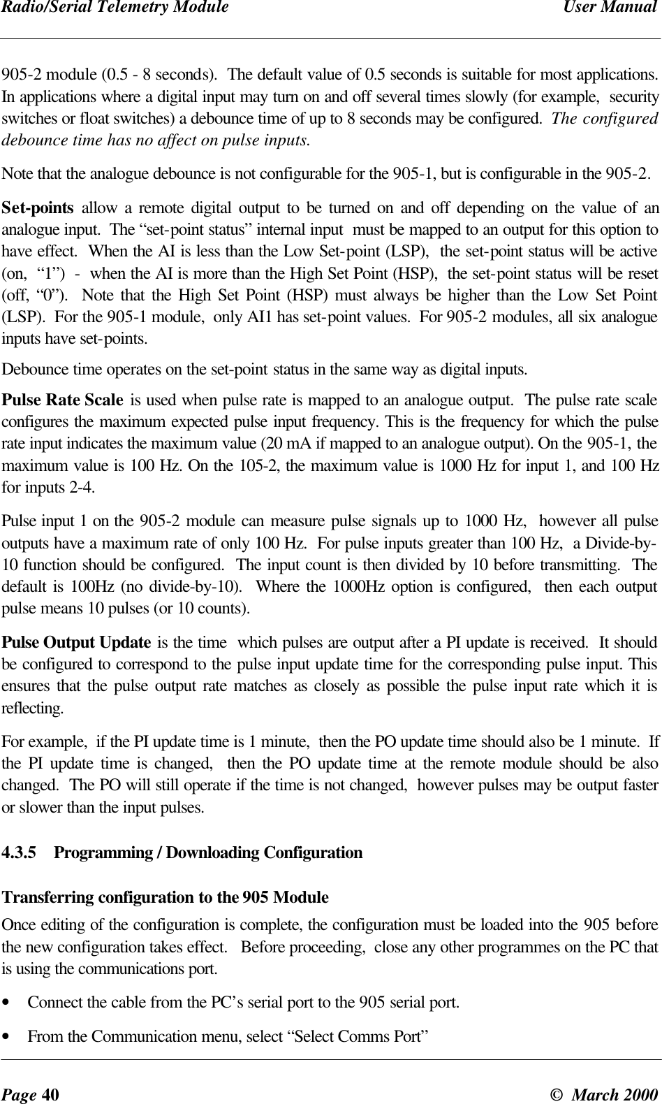 Radio/Serial Telemetry Module User ManualPage 40 © March 2000905-2 module (0.5 - 8 seconds). The default value of 0.5 seconds is suitable for most applications.In applications where a digital input may turn on and off several times slowly (for example, securityswitches or float switches) a debounce time of up to 8 seconds may be configured. The configureddebounce time has no affect on pulse inputs.Note that the analogue debounce is not configurable for the 905-1, but is configurable in the 905-2.Set-points allow a remote digital output to be turned on and off depending on the value of ananalogue input. The “set-point status” internal input must be mapped to an output for this option tohave effect. When the AI is less than the Low Set-point (LSP), the set-point status will be active(on, “1”) - when the AI is more than the High Set Point (HSP), the set-point status will be reset(off, “0”). Note that the High Set Point (HSP) must always be higher than the Low Set Point(LSP). For the 905-1 module, only AI1 has set-point values. For 905-2 modules, all six analogueinputs have set-points.Debounce time operates on the set-point status in the same way as digital inputs.Pulse Rate Scale is used when pulse rate is mapped to an analogue output. The pulse rate scaleconfigures the maximum expected pulse input frequency. This is the frequency for which the pulserate input indicates the maximum value (20 mA if mapped to an analogue output). On the 905-1, themaximum value is 100 Hz. On the 105-2, the maximum value is 1000 Hz for input 1, and 100 Hzfor inputs 2-4.Pulse input 1 on the 905-2 module can measure pulse signals up to 1000 Hz, however all pulseoutputs have a maximum rate of only 100 Hz. For pulse inputs greater than 100 Hz, a Divide-by-10 function should be configured. The input count is then divided by 10 before transmitting. Thedefault is 100Hz (no divide-by-10). Where the 1000Hz option is configured, then each outputpulse means 10 pulses (or 10 counts).Pulse Output Update is the time which pulses are output after a PI update is received. It shouldbe configured to correspond to the pulse input update time for the corresponding pulse input. Thisensures that the pulse output rate matches as closely as possible the pulse input rate which it isreflecting.For example, if the PI update time is 1 minute, then the PO update time should also be 1 minute. Ifthe PI update time is changed, then the PO update time at the remote module should be alsochanged. The PO will still operate if the time is not changed, however pulses may be output fasteror slower than the input pulses.4.3.5 Programming / Downloading ConfigurationTransferring configuration to the 905 ModuleOnce editing of the configuration is complete, the configuration must be loaded into the 905 beforethe new configuration takes effect. Before proceeding, close any other programmes on the PC thatis using the communications port.• Connect the cable from the PC’s serial port to the 905 serial port.• From the Communication menu, select “Select Comms Port”