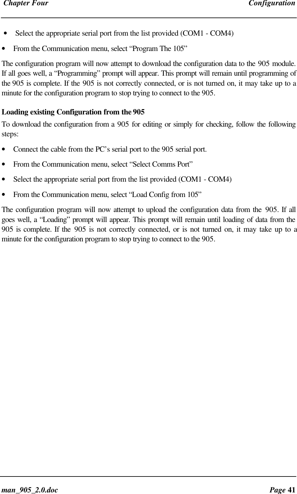 Chapter Four Configurationman_905_2.0.doc Page 41• Select the appropriate serial port from the list provided (COM1 - COM4)• From the Communication menu, select “Program The 105”The configuration program will now attempt to download the configuration data to the 905 module.If all goes well, a “Programming” prompt will appear. This prompt will remain until programming ofthe 905 is complete. If the 905 is not correctly connected, or is not turned on, it may take up to aminute for the configuration program to stop trying to connect to the 905.Loading existing Configuration from the 905To download the configuration from a 905 for editing or simply for checking, follow the followingsteps:• Connect the cable from the PC’s serial port to the 905 serial port.• From the Communication menu, select “Select Comms Port”• Select the appropriate serial port from the list provided (COM1 - COM4)• From the Communication menu, select “Load Config from 105”The configuration program will now attempt to upload the configuration data from the 905. If allgoes well, a “Loading” prompt will appear. This prompt will remain until loading of data from the905 is complete. If the 905 is not correctly connected, or is not turned on, it may take up to aminute for the configuration program to stop trying to connect to the 905.