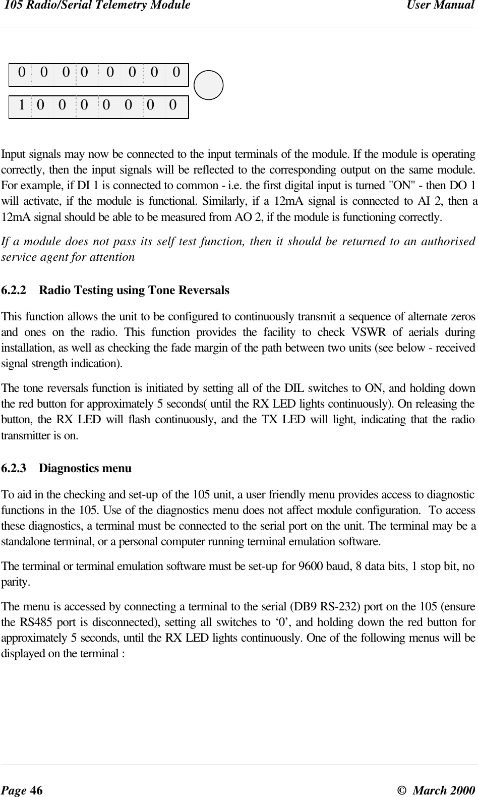 105 Radio/Serial Telemetry Module User ManualPage 46 © March 2000 0 0 0 0 0 0 0 0 1 0 0 0 0 0 0 0Input signals may now be connected to the input terminals of the module. If the module is operatingcorrectly, then the input signals will be reflected to the corresponding output on the same module.For example, if DI 1 is connected to common - i.e. the first digital input is turned "ON" - then DO 1will activate, if the module is functional. Similarly, if a 12mA signal is connected to AI 2, then a12mA signal should be able to be measured from AO 2, if the module is functioning correctly.If a module does not pass its self test function, then it should be returned to an authorisedservice agent for attention6.2.2 Radio Testing using Tone ReversalsThis function allows the unit to be configured to continuously transmit a sequence of alternate zerosand ones on the radio. This function provides the facility to check VSWR of aerials duringinstallation, as well as checking the fade margin of the path between two units (see below - receivedsignal strength indication).The tone reversals function is initiated by setting all of the DIL switches to ON, and holding downthe red button for approximately 5 seconds( until the RX LED lights continuously). On releasing thebutton, the RX LED will flash continuously, and the TX LED will light, indicating that the radiotransmitter is on.6.2.3 Diagnostics menuTo aid in the checking and set-up of the 105 unit, a user friendly menu provides access to diagnosticfunctions in the 105. Use of the diagnostics menu does not affect module configuration. To accessthese diagnostics, a terminal must be connected to the serial port on the unit. The terminal may be astandalone terminal, or a personal computer running terminal emulation software.The terminal or terminal emulation software must be set-up for 9600 baud, 8 data bits, 1 stop bit, noparity.The menu is accessed by connecting a terminal to the serial (DB9 RS-232) port on the 105 (ensurethe RS485 port is disconnected), setting all switches to ‘0’, and holding down the red button forapproximately 5 seconds, until the RX LED lights continuously. One of the following menus will bedisplayed on the terminal :