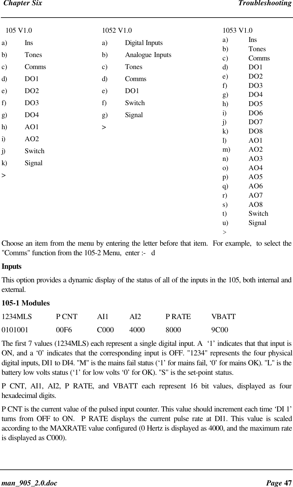 Chapter Six Troubleshootingman_905_2.0.doc Page 47 105 V1.0a) Insb) Tonesc) Commsd) DO1e) DO2f) DO3g) DO4h) AO1i) AO2j) Switchk) Signal>1052 V1.0a) Digital Inputsb) Analogue Inputsc) Tonesd) Commse) DO1f) Switchg) Signal>1053 V1.0a) Insb) Tonesc) Commsd) DO1e) DO2f) DO3g) DO4h) DO5i) DO6j) DO7k) DO8l) AO1m) AO2n) AO3o) AO4p) AO5q) AO6r) AO7s) AO8t) Switchu) Signal>Choose an item from the menu by entering the letter before that item. For example, to select the"Comms" function from the 105-2 Menu, enter :- dInputsThis option provides a dynamic display of the status of all of the inputs in the 105, both internal andexternal.105-1 Modules1234MLS P CNT AI1 AI2 P RATE VBATT0101001 00F6 C000 4000 8000 9C00The first 7 values (1234MLS) each represent a single digital input. A ‘1’ indicates that that input isON, and a ‘0’ indicates that the corresponding input is OFF. "1234" represents the four physicaldigital inputs, DI1 to DI4. "M" is the mains fail status (‘1’ for mains fail, ‘0’ for mains OK). "L" is thebattery low volts status (‘1’ for low volts ‘0’ for OK). "S" is the set-point status.P CNT, AI1, AI2, P RATE, and VBATT each represent 16 bit values, displayed as fourhexadecimal digits.P CNT is the current value of the pulsed input counter. This value should increment each time ‘DI 1’turns from OFF to ON. P RATE displays the current pulse rate at DI1. This value is scaledaccording to the MAXRATE value configured (0 Hertz is displayed as 4000, and the maximum rateis displayed as C000).