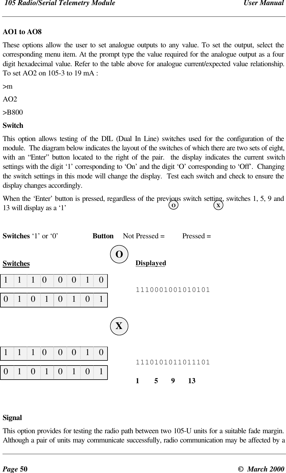 105 Radio/Serial Telemetry Module User ManualPage 50 © March 2000AO1 to AO8These options allow the user to set analogue outputs to any value. To set the output, select thecorresponding menu item. At the prompt type the value required for the analogue output as a fourdigit hexadecimal value. Refer to the table above for analogue current/expected value relationship.To set AO2 on 105-3 to 19 mA :>mAO2>B800SwitchThis option allows testing of the DIL (Dual In Line) switches used for the configuration of themodule. The diagram below indicates the layout of the switches of which there are two sets of eight,with an “Enter” button located to the right of the pair. the display indicates the current switchsettings with the digit ‘1’ corresponding to ‘On’ and the digit ‘O’ corresponding to ‘Off’. Changingthe switch settings in this mode will change the display. Test each switch and check to ensure thedisplay changes accordingly.When the ‘Enter’ button is pressed, regardless of the previous switch setting, switches 1, 5, 9 and13 will display as a ‘1’Switches ‘1’ or ‘0’ Button Not Pressed = Pressed =Switches Displayed11100010010101011110101011011101 1 5 9 13SignalThis option provides for testing the radio path between two 105-U units for a suitable fade margin.Although a pair of units may communicate successfully, radio communication may be affected by a1 1 1 0 0 0 1 01 1 1 0 0 0 1 00 1 0 1 0 1 0 10 1 0 1 0 1 0 1XOXO