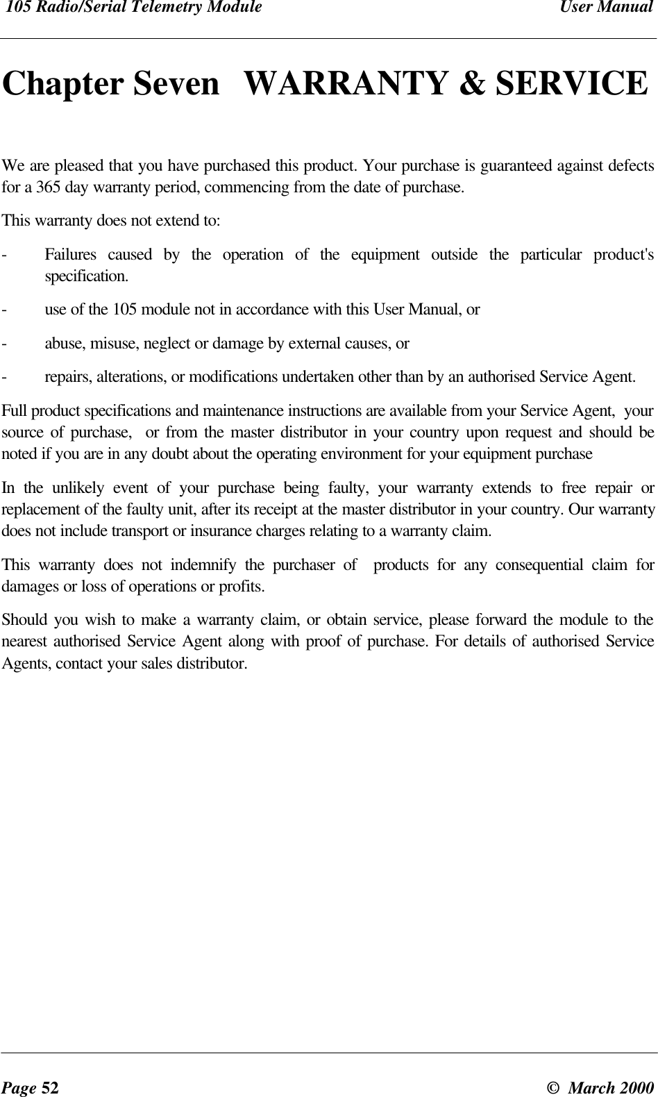 105 Radio/Serial Telemetry Module User ManualPage 52 © March 2000Chapter Seven WARRANTY & SERVICEWe are pleased that you have purchased this product. Your purchase is guaranteed against defectsfor a 365 day warranty period, commencing from the date of purchase.This warranty does not extend to:-Failures caused by the operation of the equipment outside the particular product'sspecification.-use of the 105 module not in accordance with this User Manual, or-abuse, misuse, neglect or damage by external causes, or-repairs, alterations, or modifications undertaken other than by an authorised Service Agent.Full product specifications and maintenance instructions are available from your Service Agent, yoursource of purchase, or from the master distributor in your country upon request and should benoted if you are in any doubt about the operating environment for your equipment purchaseIn the unlikely event of your purchase being faulty, your warranty extends to free repair orreplacement of the faulty unit, after its receipt at the master distributor in your country. Our warrantydoes not include transport or insurance charges relating to a warranty claim.This warranty does not indemnify the purchaser of products for any consequential claim fordamages or loss of operations or profits.Should you wish to make a warranty claim, or obtain service, please forward the module to thenearest authorised Service Agent along with proof of purchase. For details of authorised ServiceAgents, contact your sales distributor.