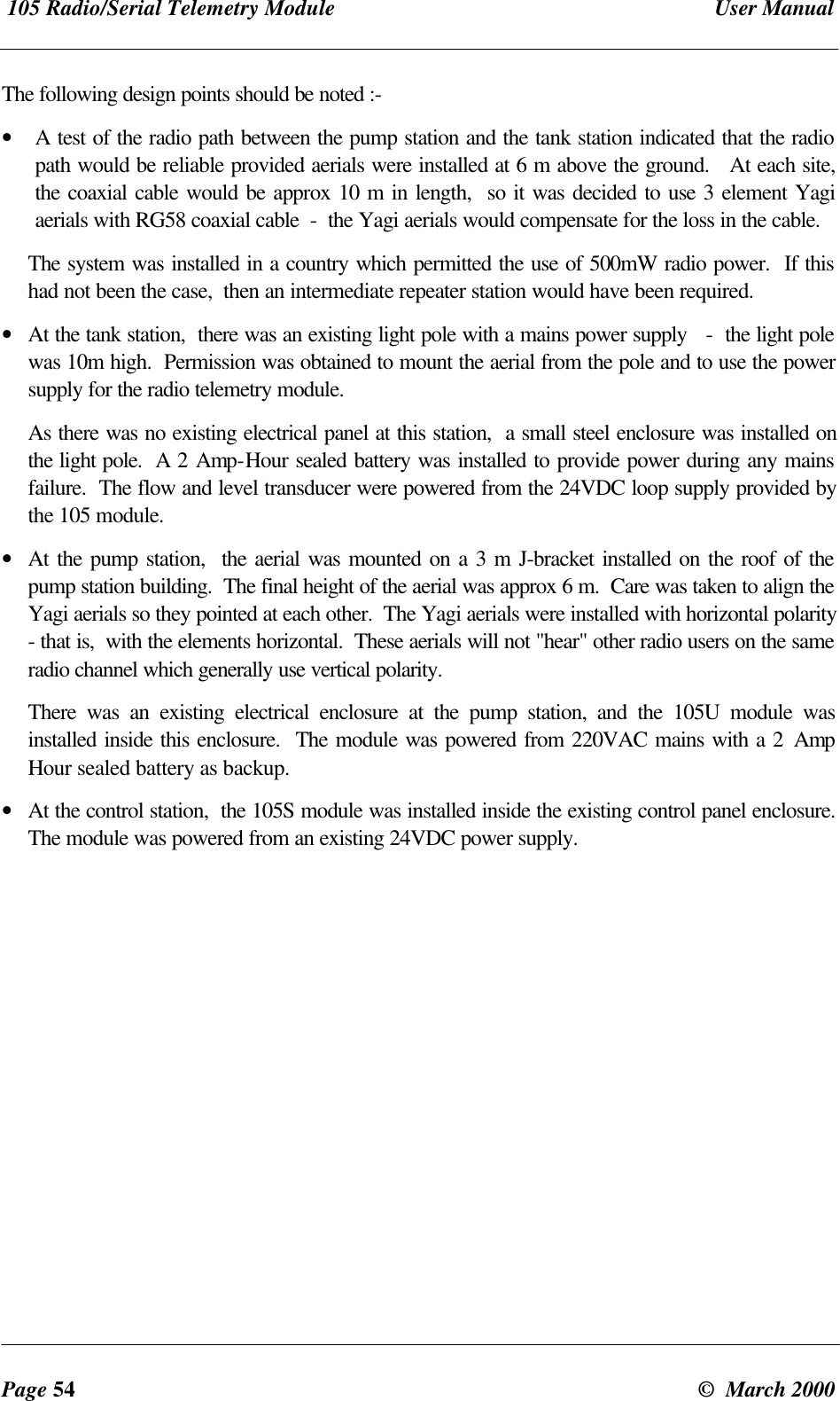 105 Radio/Serial Telemetry Module User ManualPage 54 © March 2000The following design points should be noted :-• A test of the radio path between the pump station and the tank station indicated that the radiopath would be reliable provided aerials were installed at 6 m above the ground. At each site,the coaxial cable would be approx 10 m in length, so it was decided to use 3 element Yagiaerials with RG58 coaxial cable - the Yagi aerials would compensate for the loss in the cable.The system was installed in a country which permitted the use of 500mW radio power. If thishad not been the case, then an intermediate repeater station would have been required.• At the tank station, there was an existing light pole with a mains power supply - the light polewas 10m high. Permission was obtained to mount the aerial from the pole and to use the powersupply for the radio telemetry module.As there was no existing electrical panel at this station, a small steel enclosure was installed onthe light pole. A 2 Amp-Hour sealed battery was installed to provide power during any mainsfailure. The flow and level transducer were powered from the 24VDC loop supply provided bythe 105 module.• At the pump station, the aerial was mounted on a 3 m J-bracket installed on the roof of thepump station building. The final height of the aerial was approx 6 m. Care was taken to align theYagi aerials so they pointed at each other. The Yagi aerials were installed with horizontal polarity- that is, with the elements horizontal. These aerials will not "hear" other radio users on the sameradio channel which generally use vertical polarity.There was an existing electrical enclosure at the pump station, and the 105U module wasinstalled inside this enclosure. The module was powered from 220VAC mains with a 2 AmpHour sealed battery as backup.• At the control station, the 105S module was installed inside the existing control panel enclosure.The module was powered from an existing 24VDC power supply.