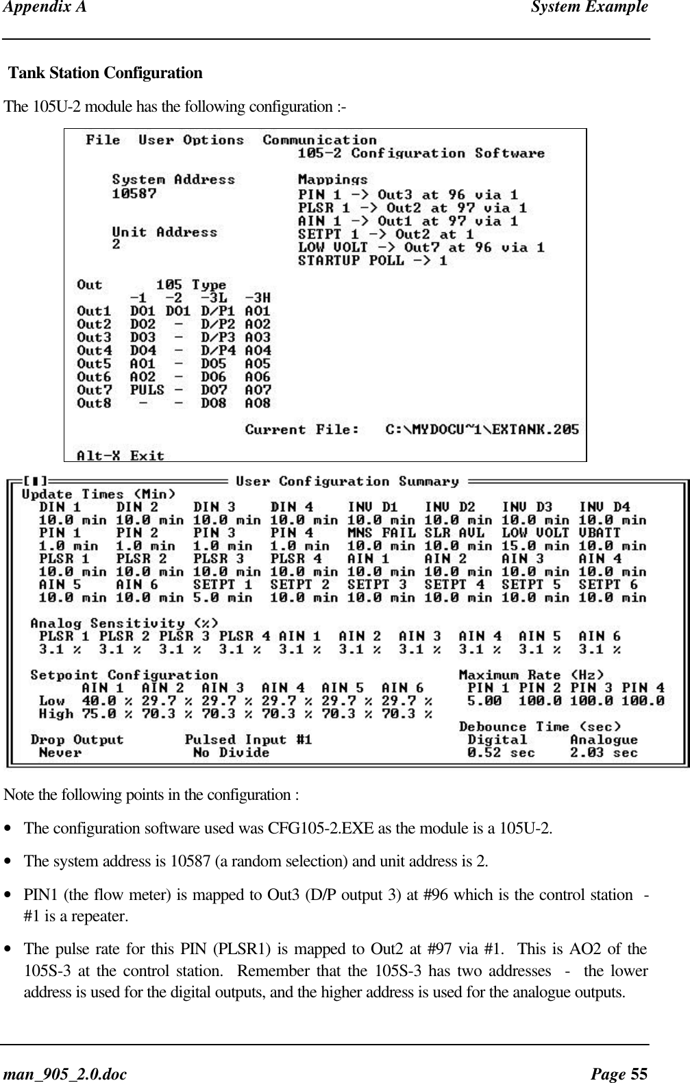 Appendix A System Exampleman_905_2.0.doc Page 55Tank Station ConfigurationThe 105U-2 module has the following configuration :-Note the following points in the configuration :• The configuration software used was CFG105-2.EXE as the module is a 105U-2.• The system address is 10587 (a random selection) and unit address is 2.• PIN1 (the flow meter) is mapped to Out3 (D/P output 3) at #96 which is the control station -#1 is a repeater.• The pulse rate for this PIN (PLSR1) is mapped to Out2 at #97 via #1. This is AO2 of the105S-3 at the control station. Remember that the 105S-3 has two addresses - the loweraddress is used for the digital outputs, and the higher address is used for the analogue outputs.