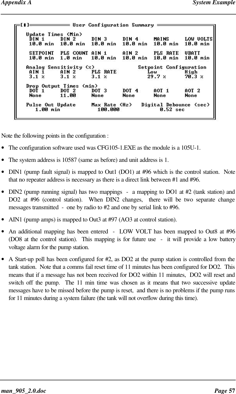 Appendix A System Exampleman_905_2.0.doc Page 57Note the following points in the configuration :• The configuration software used was CFG105-1.EXE as the module is a 105U-1.• The system address is 10587 (same as before) and unit address is 1.• DIN1 (pump fault signal) is mapped to Out1 (DO1) at #96 which is the control station. Notethat no repeater address is necessary as there is a direct link between #1 and #96.• DIN2 (pump running signal) has two mappings - a mapping to DO1 at #2 (tank station) andDO2 at #96 (control station). When DIN2 changes, there will be two separate changemessages transmitted - one by radio to #2 and one by serial link to #96.• AIN1 (pump amps) is mapped to Out3 at #97 (AO3 at control station).• An additional mapping has been entered - LOW VOLT has been mapped to Out8 at #96(DO8 at the control station). This mapping is for future use - it will provide a low batteryvoltage alarm for the pump station.• A Start-up poll has been configured for #2, as DO2 at the pump station is controlled from thetank station. Note that a comms fail reset time of 11 minutes has been configured for DO2. Thismeans that if a message has not been received for DO2 within 11 minutes, DO2 will reset andswitch off the pump. The 11 min time was chosen as it means that two successive updatemessages have to be missed before the pump is reset, and there is no problems if the pump runsfor 11 minutes during a system failure (the tank will not overflow during this time).