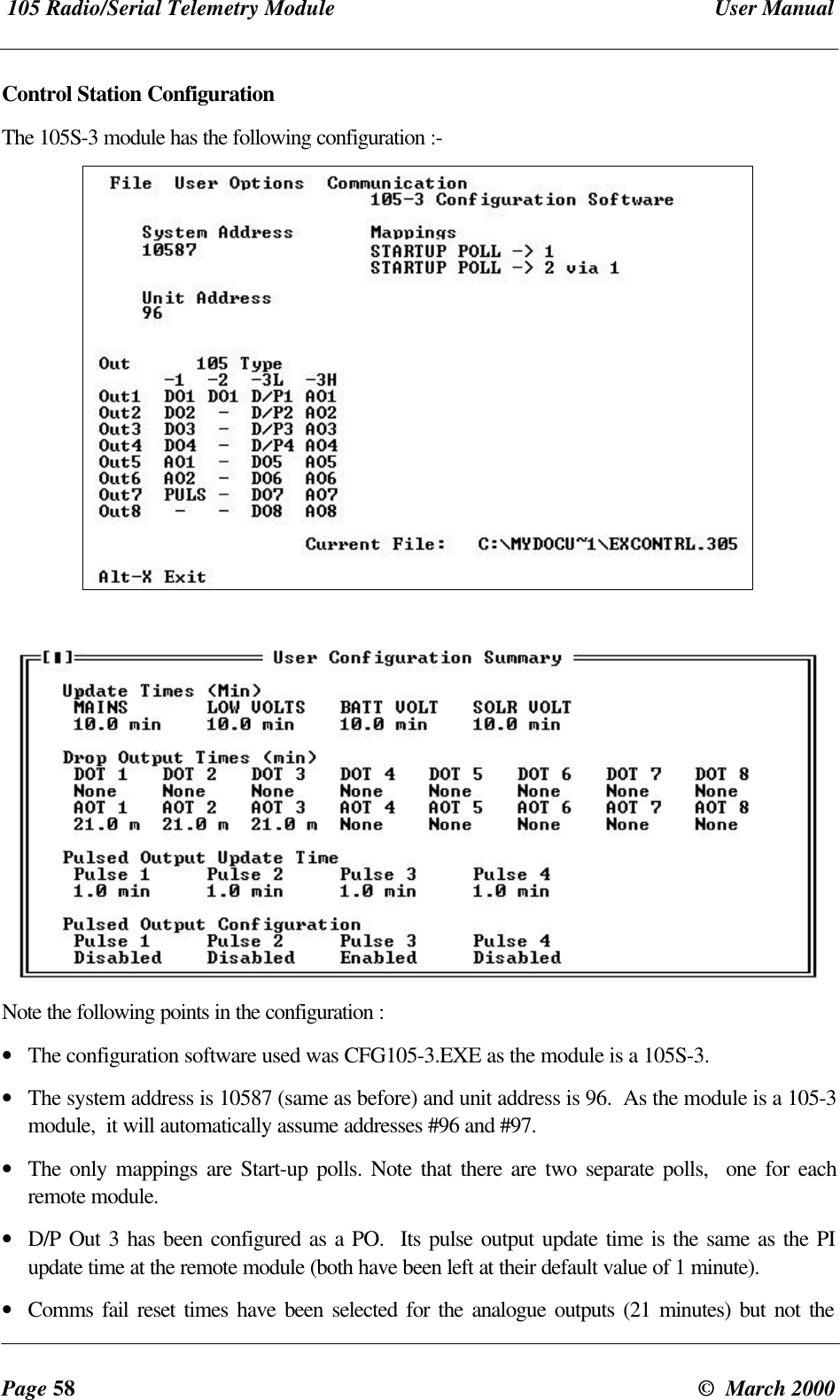 105 Radio/Serial Telemetry Module User ManualPage 58 © March 2000Control Station ConfigurationThe 105S-3 module has the following configuration :-Note the following points in the configuration :• The configuration software used was CFG105-3.EXE as the module is a 105S-3.• The system address is 10587 (same as before) and unit address is 96. As the module is a 105-3module, it will automatically assume addresses #96 and #97.• The only mappings are Start-up polls. Note that there are two separate polls, one for eachremote module.• D/P Out 3 has been configured as a PO. Its pulse output update time is the same as the PIupdate time at the remote module (both have been left at their default value of 1 minute).• Comms fail reset times have been selected for the analogue outputs (21 minutes) but not the
