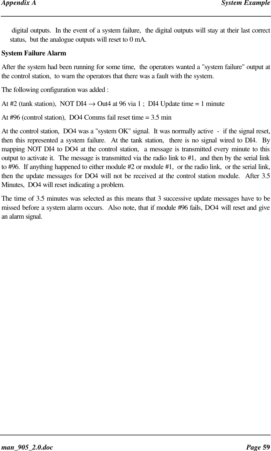 Appendix A System Exampleman_905_2.0.doc Page 59digital outputs. In the event of a system failure, the digital outputs will stay at their last correctstatus, but the analogue outputs will reset to 0 mA.System Failure AlarmAfter the system had been running for some time, the operators wanted a "system failure" output atthe control station, to warn the operators that there was a fault with the system.The following configuration was added :At #2 (tank station), NOT DI4 → Out4 at 96 via 1 ; DI4 Update time = 1 minuteAt #96 (control station), DO4 Comms fail reset time = 3.5 minAt the control station, DO4 was a "system OK" signal. It was normally active - if the signal reset,then this represented a system failure. At the tank station, there is no signal wired to DI4. Bymapping NOT DI4 to DO4 at the control station, a message is transmitted every minute to thisoutput to activate it. The message is transmitted via the radio link to #1, and then by the serial linkto #96. If anything happened to either module #2 or module #1, or the radio link, or the serial link,then the update messages for DO4 will not be received at the control station module. After 3.5Minutes, DO4 will reset indicating a problem.The time of 3.5 minutes was selected as this means that 3 successive update messages have to bemissed before a system alarm occurs. Also note, that if module #96 fails, DO4 will reset and givean alarm signal.