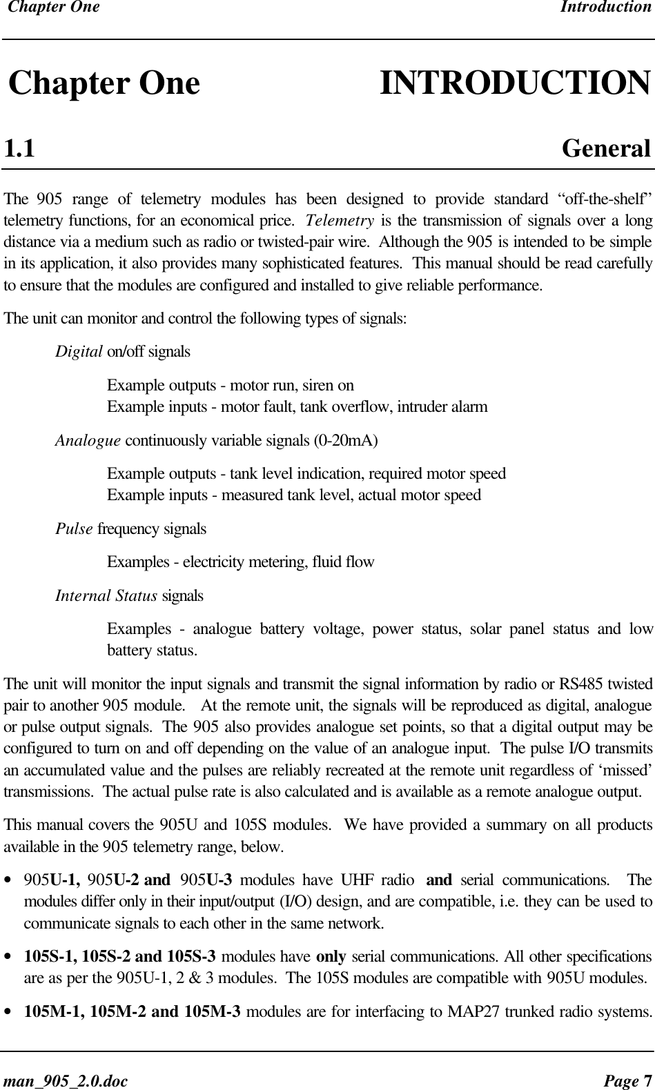 Chapter One Introductionman_905_2.0.doc Page 7Chapter One INTRODUCTION1.1 GeneralThe 905 range of telemetry modules has been designed to provide standard “off-the-shelf”telemetry functions, for an economical price. Telemetry is the transmission of signals over a longdistance via a medium such as radio or twisted-pair wire. Although the 905 is intended to be simplein its application, it also provides many sophisticated features. This manual should be read carefullyto ensure that the modules are configured and installed to give reliable performance.The unit can monitor and control the following types of signals:Digital on/off signalsExample outputs - motor run, siren onExample inputs - motor fault, tank overflow, intruder alarmAnalogue continuously variable signals (0-20mA)Example outputs - tank level indication, required motor speedExample inputs - measured tank level, actual motor speedPulse frequency signalsExamples - electricity metering, fluid flowInternal Status signalsExamples - analogue battery voltage, power status, solar panel status and lowbattery status.The unit will monitor the input signals and transmit the signal information by radio or RS485 twistedpair to another 905 module. At the remote unit, the signals will be reproduced as digital, analogueor pulse output signals. The 905 also provides analogue set points, so that a digital output may beconfigured to turn on and off depending on the value of an analogue input. The pulse I/O transmitsan accumulated value and the pulses are reliably recreated at the remote unit regardless of ‘missed’transmissions. The actual pulse rate is also calculated and is available as a remote analogue output.This manual covers the 905U and 105S modules. We have provided a summary on all productsavailable in the 905 telemetry range, below.• 905U-1, 905U-2 and 905U-3 modules have UHF radio and serial communications. Themodules differ only in their input/output (I/O) design, and are compatible, i.e. they can be used tocommunicate signals to each other in the same network.• 105S-1, 105S-2 and 105S-3 modules have only serial communications. All other specificationsare as per the 905U-1, 2 & 3 modules. The 105S modules are compatible with 905U modules.• 105M-1, 105M-2 and 105M-3 modules are for interfacing to MAP27 trunked radio systems.