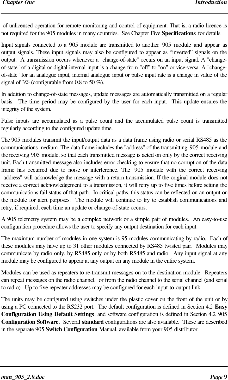 Chapter One Introductionman_905_2.0.doc Page 9of unlicensed operation for remote monitoring and control of equipment. That is, a radio licence isnot required for the 905 modules in many countries. See Chapter Five Specifications for details.Input signals connected to a 905 module are transmitted to another 905 module and appear asoutput signals. These input signals may also be configured to appear as “inverted” signals on theoutput. A transmission occurs whenever a "change-of-state" occurs on an input signal. A "change-of-state" of a digital or digital internal input is a change from "off" to "on" or vice-versa. A "change-of-state" for an analogue input, internal analogue input or pulse input rate is a change in value of thesignal of 3% (configurable from 0.8 to 50 %).In addition to change-of-state messages, update messages are automatically transmitted on a regularbasis. The time period may be configured by the user for each input. This update ensures theintegrity of the system.Pulse inputs are accumulated as a pulse count and the accumulated pulse count is transmittedregularly according to the configured update time.The 905 modules transmit the input/output data as a data frame using radio or serial RS485 as thecommunications medium. The data frame includes the "address" of the transmitting 905 module andthe receiving 905 module, so that each transmitted message is acted on only by the correct receivingunit. Each transmitted message also includes error checking to ensure that no corruption of the dataframe has occurred due to noise or interference. The 905 module with the correct receiving"address" will acknowledge the message with a return transmission. If the original module does notreceive a correct acknowledgement to a transmission, it will retry up to five times before setting thecommunications fail status of that path. In critical paths, this status can be reflected on an output onthe module for alert purposes. The module will continue to try to establish communications andretry, if required, each time an update or change-of-state occurs.A 905 telemetry system may be a complex network or a simple pair of modules. An easy-to-useconfiguration procedure allows the user to specify any output destination for each input.The maximum number of modules in one system is 95 modules communicating by radio. Each ofthese modules may have up to 31 other modules connected by RS485 twisted pair. Modules maycommunicate by radio only, by RS485 only or by both RS485 and radio. Any input signal at anymodule may be configured to appear at any output on any module in the entire system.Modules can be used as repeaters to re-transmit messages on to the destination module. Repeaterscan repeat messages on the radio channel, or from the radio channel to the serial channel (and serialto radio). Up to five repeater addresses may be configured for each input-to-output link.The units may be configured using switches under the plastic cover on the front of the unit or byusing a PC connected to the RS232 port. The default configuration is defined in Section 4.2 EasyConfiguration Using Default Settings, and software configuration is defined in Section 4.2 905Configuration Software. Several standard configurations are also available. These are describedin the separate 905 Switch Configuration Manual, available from your 905 distributor.