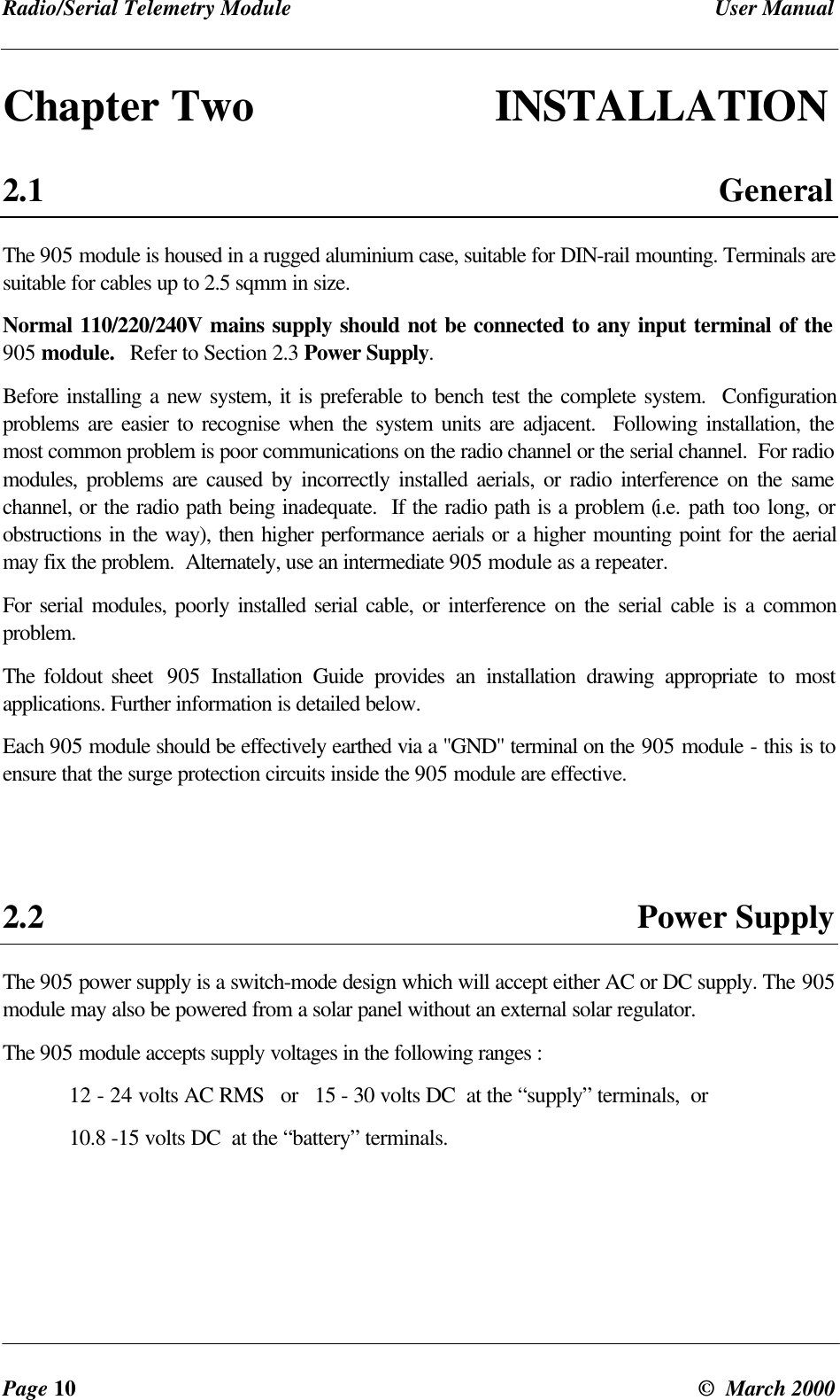 Radio/Serial Telemetry Module User ManualPage 10 © March 2000Chapter Two INSTALLATION2.1 GeneralThe 905 module is housed in a rugged aluminium case, suitable for DIN-rail mounting. Terminals aresuitable for cables up to 2.5 sqmm in size.Normal 110/220/240V mains supply should not be connected to any input terminal of the905 module. Refer to Section 2.3 Power Supply.Before installing a new system, it is preferable to bench test the complete system. Configurationproblems are easier to recognise when the system units are adjacent. Following installation, themost common problem is poor communications on the radio channel or the serial channel. For radiomodules, problems are caused by incorrectly installed aerials, or radio interference on the samechannel, or the radio path being inadequate. If the radio path is a problem (i.e. path too long, orobstructions in the way), then higher performance aerials or a higher mounting point for the aerialmay fix the problem. Alternately, use an intermediate 905 module as a repeater.For serial modules, poorly installed serial cable, or interference on the serial cable is a commonproblem.The foldout sheet 905 Installation Guide provides an installation drawing appropriate to mostapplications. Further information is detailed below.Each 905 module should be effectively earthed via a "GND" terminal on the 905 module - this is toensure that the surge protection circuits inside the 905 module are effective.2.2 Power SupplyThe 905 power supply is a switch-mode design which will accept either AC or DC supply. The 905module may also be powered from a solar panel without an external solar regulator.The 905 module accepts supply voltages in the following ranges :12 - 24 volts AC RMS or 15 - 30 volts DC at the “supply” terminals, or10.8 -15 volts DC at the “battery” terminals.