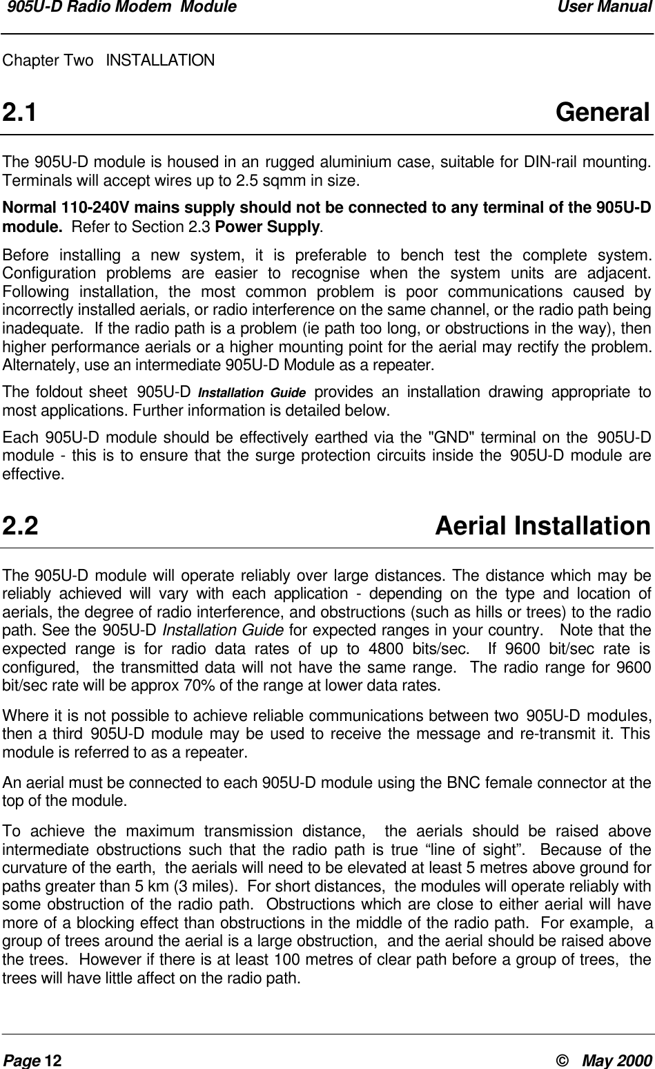  905U-D Radio Modem  Module  User ManualPage 12 &copy;   May 2000Chapter Two INSTALLATION2.1 GeneralThe 905U-D module is housed in an rugged aluminium case, suitable for DIN-rail mounting.Terminals will accept wires up to 2.5 sqmm in size.Normal 110-240V mains supply should not be connected to any terminal of the 905U-Dmodule.  Refer to Section 2.3 Power Supply.Before installing a new system, it is preferable to bench test the complete system.Configuration problems are easier to recognise when the system units are adjacent.Following installation, the most common problem is poor communications caused byincorrectly installed aerials, or radio interference on the same channel, or the radio path beinginadequate.  If the radio path is a problem (ie path too long, or obstructions in the way), thenhigher performance aerials or a higher mounting point for the aerial may rectify the problem.Alternately, use an intermediate 905U-D Module as a repeater.The foldout sheet  905U-D Installation Guide provides an installation drawing appropriate tomost applications. Further information is detailed below.Each 905U-D module should be effectively earthed via the "GND" terminal on the  905U-Dmodule - this is to ensure that the surge protection circuits inside the 905U-D module areeffective.2.2 Aerial InstallationThe 905U-D module will operate reliably over large distances. The distance which may bereliably achieved will vary with each application - depending on the type and location ofaerials, the degree of radio interference, and obstructions (such as hills or trees) to the radiopath. See the 905U-D Installation Guide for expected ranges in your country.   Note that theexpected range is for radio data rates of up to 4800 bits/sec.  If 9600 bit/sec rate isconfigured,  the transmitted data will not have the same range.  The radio range for 9600bit/sec rate will be approx 70% of the range at lower data rates.Where it is not possible to achieve reliable communications between two 905U-D modules,then a third 905U-D module may be used to receive the message and re-transmit it. Thismodule is referred to as a repeater.An aerial must be connected to each 905U-D module using the BNC female connector at thetop of the module.To achieve the maximum transmission distance,  the aerials should be raised aboveintermediate obstructions such that the radio path is true &ldquo;line of sight&rdquo;.  Because of thecurvature of the earth,  the aerials will need to be elevated at least 5 metres above ground forpaths greater than 5 km (3 miles).  For short distances,  the modules will operate reliably withsome obstruction of the radio path.  Obstructions which are close to either aerial will havemore of a blocking effect than obstructions in the middle of the radio path.  For example,  agroup of trees around the aerial is a large obstruction,  and the aerial should be raised abovethe trees.  However if there is at least 100 metres of clear path before a group of trees,  thetrees will have little affect on the radio path.