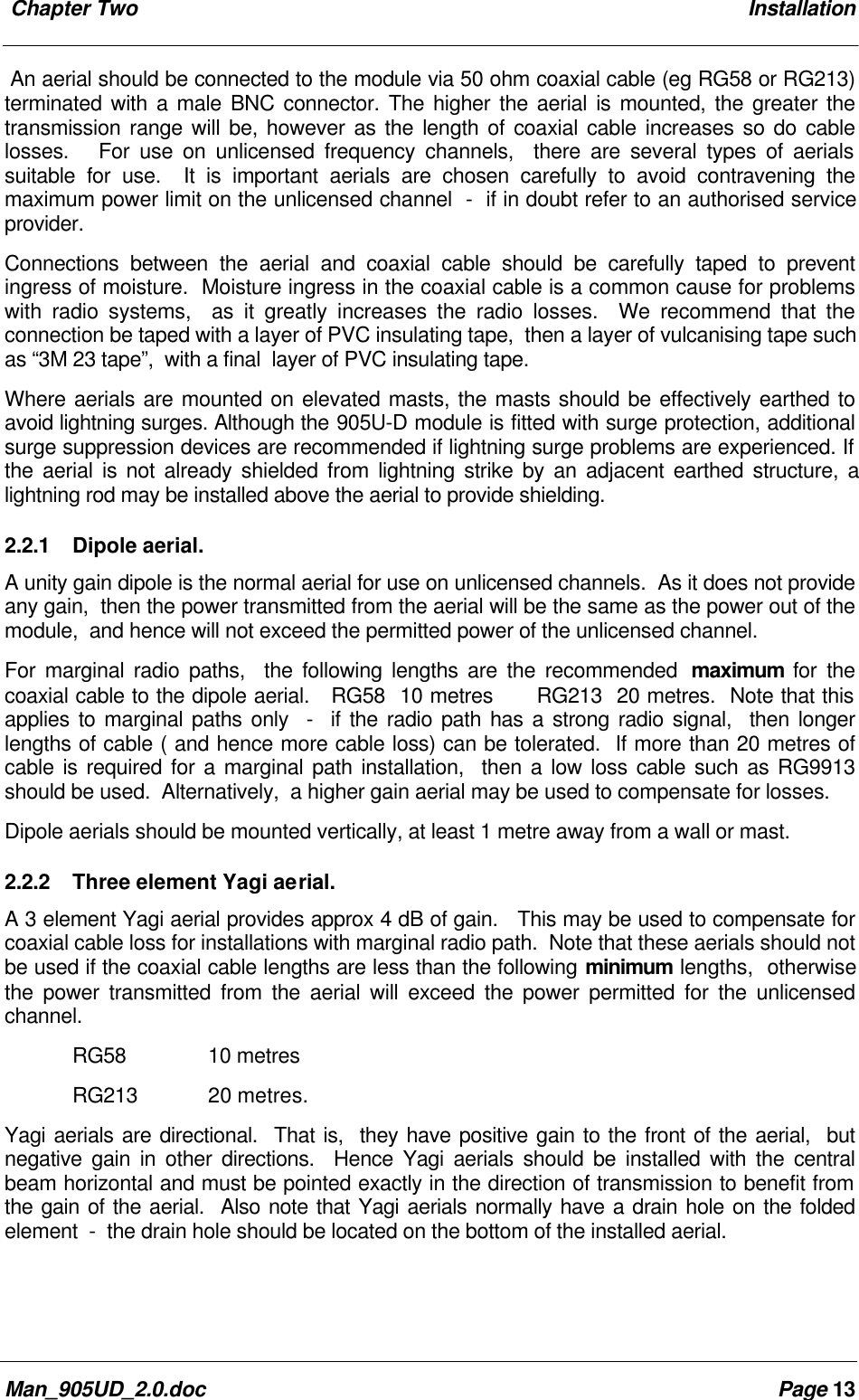  Chapter Two InstallationMan_905UD_2.0.doc Page 13An aerial should be connected to the module via 50 ohm coaxial cable (eg RG58 or RG213)terminated with a male BNC connector. The higher the aerial is mounted, the greater thetransmission range will be, however as the length of coaxial cable increases so do cablelosses.   For use on unlicensed frequency channels,  there are several types of aerialssuitable for use.  It is important aerials are chosen carefully to avoid contravening themaximum power limit on the unlicensed channel  -  if in doubt refer to an authorised serviceprovider.Connections between the aerial and coaxial cable should be carefully taped to preventingress of moisture.  Moisture ingress in the coaxial cable is a common cause for problemswith radio systems,  as it greatly increases the radio losses.  We recommend that theconnection be taped with a layer of PVC insulating tape,  then a layer of vulcanising tape suchas &ldquo;3M 23 tape&rdquo;,  with a final  layer of PVC insulating tape.Where aerials are mounted on elevated masts, the masts should be effectively earthed toavoid lightning surges. Although the 905U-D module is fitted with surge protection, additionalsurge suppression devices are recommended if lightning surge problems are experienced. Ifthe aerial is not already shielded from lightning strike by an adjacent earthed structure, alightning rod may be installed above the aerial to provide shielding.2.2.1 Dipole aerial.A unity gain dipole is the normal aerial for use on unlicensed channels.  As it does not provideany gain,  then the power transmitted from the aerial will be the same as the power out of themodule,  and hence will not exceed the permitted power of the unlicensed channel.For marginal radio paths,  the following lengths are the recommended  maximum for thecoaxial cable to the dipole aerial.   RG58  10 metres      RG213  20 metres.  Note that thisapplies to marginal paths only  -  if the radio path has a strong radio signal,  then longerlengths of cable ( and hence more cable loss) can be tolerated.  If more than 20 metres ofcable is required for a marginal path installation,  then a low loss cable such as RG9913should be used.  Alternatively,  a higher gain aerial may be used to compensate for losses.Dipole aerials should be mounted vertically, at least 1 metre away from a wall or mast.2.2.2 Three element Yagi aerial.A 3 element Yagi aerial provides approx 4 dB of gain.   This may be used to compensate forcoaxial cable loss for installations with marginal radio path.  Note that these aerials should notbe used if the coaxial cable lengths are less than the following minimum lengths,  otherwisethe power transmitted from the aerial will exceed the power permitted for the unlicensedchannel.RG58    10 metresRG213   20 metres.Yagi aerials are directional.  That is,  they have positive gain to the front of the aerial,  butnegative gain in other directions.  Hence Yagi aerials should be installed with the centralbeam horizontal and must be pointed exactly in the direction of transmission to benefit fromthe gain of the aerial.  Also note that Yagi aerials normally have a drain hole on the foldedelement  -  the drain hole should be located on the bottom of the installed aerial.