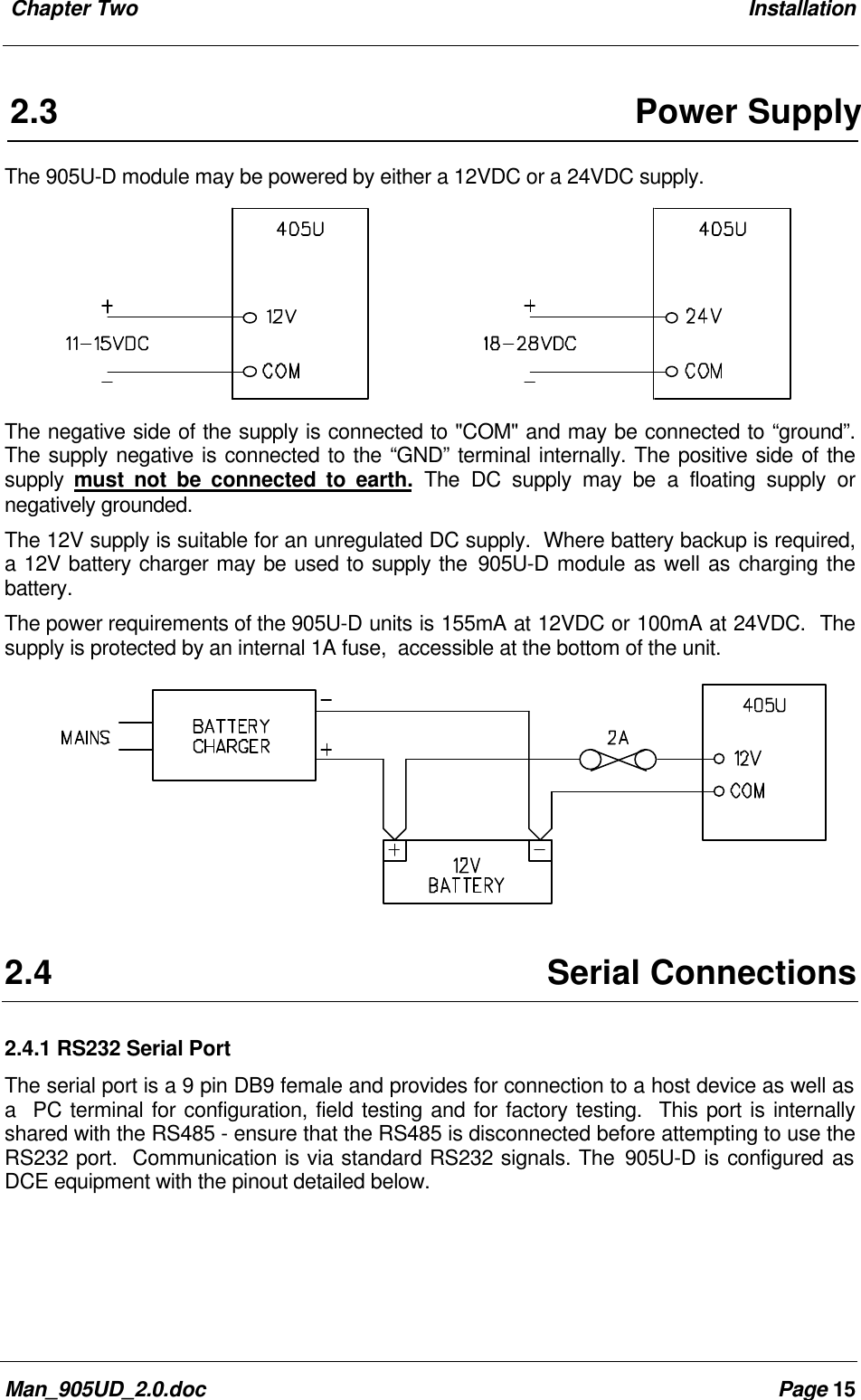  Chapter Two InstallationMan_905UD_2.0.doc Page 152.3 Power SupplyThe 905U-D module may be powered by either a 12VDC or a 24VDC supply.The negative side of the supply is connected to "COM" and may be connected to &ldquo;ground&rdquo;.The supply negative is connected to the &ldquo;GND&rdquo; terminal internally. The positive side of thesupply  must not be connected to earth. The DC supply may be a floating supply ornegatively grounded.The 12V supply is suitable for an unregulated DC supply.  Where battery backup is required,a 12V battery charger may be used to supply the 905U-D module as well as charging thebattery.The power requirements of the 905U-D units is 155mA at 12VDC or 100mA at 24VDC.  Thesupply is protected by an internal 1A fuse,  accessible at the bottom of the unit.2.4 Serial Connections2.4.1 RS232 Serial PortThe serial port is a 9 pin DB9 female and provides for connection to a host device as well asa  PC terminal for configuration, field testing and for factory testing.  This port is internallyshared with the RS485 - ensure that the RS485 is disconnected before attempting to use theRS232 port.  Communication is via standard RS232 signals. The 905U-D is configured asDCE equipment with the pinout detailed below.