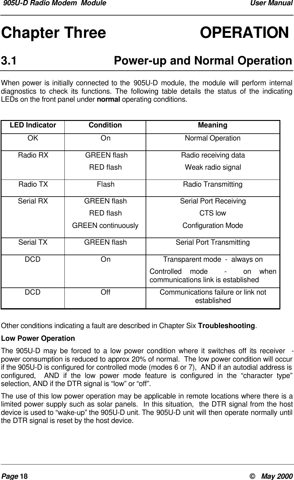  905U-D Radio Modem  Module  User ManualPage 18 &copy;   May 2000Chapter Three OPERATION3.1 Power-up and Normal OperationWhen power is initially connected to the 905U-D module, the module will perform internaldiagnostics to check its functions. The following table details the status of the indicatingLEDs on the front panel under normal operating conditions.LED Indicator Condition MeaningOK On Normal OperationRadio RX  GREEN flashRED flashRadio receiving dataWeak radio signalRadio TX Flash Radio TransmittingSerial RX GREEN flashRED flashGREEN continuouslySerial Port ReceivingCTS lowConfiguration ModeSerial TX GREEN flash Serial Port TransmittingDCD On Transparent mode  -  always onControlled mode  -  on whencommunications link is establishedDCD Off Communications failure or link notestablishedOther conditions indicating a fault are described in Chapter Six Troubleshooting.Low Power OperationThe 905U-D may be forced to a low power condition where it switches off its receiver  -power consumption is reduced to approx 20% of normal.  The low power condition will occurif the 905U-D is configured for controlled mode (modes 6 or 7),  AND if an autodial address isconfigured,  AND if the low power mode feature is configured in the &ldquo;character type&rdquo;selection, AND if the DTR signal is &ldquo;low&rdquo; or &ldquo;off&rdquo;.The use of this low power operation may be applicable in remote locations where there is alimited power supply such as solar panels.  In this situation,  the DTR signal from the hostdevice is used to &ldquo;wake-up&rdquo; the 905U-D unit. The 905U-D unit will then operate normally untilthe DTR signal is reset by the host device.